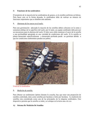 43
B.

Funciones de las sembradora

El propósito de la mayoría de las sembradoras de granos, es la siembra uniforme en hileras.
Para hacer esto en la forma deseada, la sembradora debe de realizar un número de
funciones importantes que se detallan más adelante.
1.

Aberturas de los surcos en el suelo.

Para una germinación adecuada la mayoría de las semillas deben colocarse en la cama o
sementera debajo de la superficie del suelo; por lo tanto, un equipo sembrador debe proveer
un mecanismo para la abertura del suelo. El abre surco debe mantener el surco de la semilla
a una profundidad apropiada en una variedad de condiciones del suelo. Si la semilla se
planta demasiado superficialmente o demasiado profunda puede no germinar debido a
que las condiciones ambientales pueden ser pobres.

Vista de la sembradora
2.

Medición de semilla.

Para obtener un rendimiento óptimo durante la cosecha, hay que tener una proporción de
siembra controlada, tales como semillas por hectárea o kilos por hectárea. La medición de
semillas esta considerada como una de las principales de la máquina sembradora. Este
dispositivo permite que la semilla se mida y se coloque en la tierra una a la vez.
A)

Sistema De Medición De Semillas

 