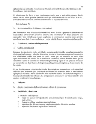 50
aplicaciones de cantidades requeridas se obtienen cambiando la velocidad de rotación de
los sinfines o plato estrellado.
El alimentador sin fin es el más comúnmente usado para la aplicación granular. Puede
usarse con las tolvas grandes tipo horizontal que suministran más de una hilera a la vez.
Para obtener la colocación correcta del fertilizante se requiere abre surco.
Foto de la pag. 76.
3.

Accesorios cultivos de labranza convencional

Dos aditamentos para cultivos sin labranza que pueda ayudar a preparar la sementera sin
necesidad de labrar la tierra con arado o rastra, éstas consisten en dos discos circulares uno
acanalado y otro estriado que pueden acoplarse a la sembradora y requiere menos presión
para forzarla en abrir el surco en la tierra y cortar más fácilmente los residuos de la cosecha.
4.

Prácticas de cultivos más importantes

A)

Cultivo convencional

Para este tipo de siembra en las actividades normales están incluidas las aplicaciones de los
siguientes implementos: subsolar si se estima necesario, desmenuzamiento de los rastrojos
con chapeadora, arado, dos pases de rastra, hasta que las partículas de tierra sean
aproximadamente del tamaño de un semilla de chícharo o menor. Sembrar hasta que la
sementera o cama de siembra esté firmemente granulada y capaz de ser apretada alrededor
de las semillas sin dejar huecos. Esto promueve la germinación óptima y el crecimiento de
las plantas
El uso de sistemas de cultivos reducidos ha demostrado un mejoramiento en la capacidad
del suelo para mantener agua y el mejor crecimiento de las raíces. Tanto el aire como el
agua puede moverse a través de la tierra más fácilmente debido a la estructura mejorada y
la compactación reducida del suelo. La compactación causada por los viajes repetidos con
equipos pesados a través del campo.
K.

Práctica

1.

Ajustes y calibración de la sembradora y cálculo de poblaciones

A)

Habilidades y Destrezas

El estudiante será capaz de:
Hacer los ajustes correspondientes con diferentes tipos de semilla como sorgo,
maíz y fríjol.
Evaluar y calibrar las distancias entre hileras.
Identificar las diferencias entre los platos según las diferentes semillas
Ajuste del fertilizante según el área sembrada.

 