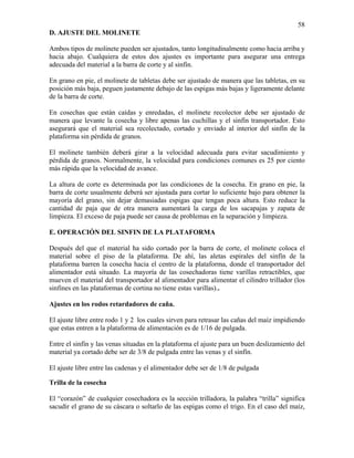 58
D. AJUSTE DEL MOLINETE

Ambos tipos de molinete pueden ser ajustados, tanto longitudinalmente como hacia arriba y
hacia abajo. Cualquiera de estos dos ajustes es importante para asegurar una entrega
adecuada del material a la barra de corte y al sinfín.
En grano en pie, el molinete de tabletas debe ser ajustado de manera que las tabletas, en su
posición más baja, peguen justamente debajo de las espigas más bajas y ligeramente delante
de la barra de corte.
En cosechas que están caídas y enredadas, el molinete recolector debe ser ajustado de
manera que levante la cosecha y libre apenas las cuchillas y el sinfín transportador. Esto
asegurará que el material sea recolectado, cortado y enviado al interior del sinfín de la
plataforma sin pérdida de granos.
El molinete también deberá girar a la velocidad adecuada para evitar sacudimiento y
pérdida de granos. Normalmente, la velocidad para condiciones comunes es 25 por ciento
más rápida que la velocidad de avance.
La altura de corte es determinada por las condiciones de la cosecha. En grano en pie, la
barra de corte usualmente deberá ser ajustada para cortar lo suficiente bajo para obtener la
mayoría del grano, sin dejar demasiadas espigas que tengan poca altura. Esto reduce la
cantidad de paja que de otra manera aumentará la carga de los sacapajas y zapata de
limpieza. El exceso de paja puede ser causa de problemas en la separación y limpieza.
E. OPERACIÓN DEL SINFIN DE LA PLATAFORMA

Después del que el material ha sido cortado por la barra de corte, el molinete coloca el
material sobre el piso de la plataforma. De ahí, las aletas espirales del sinfín de la
plataforma barren la cosecha hacia el centro de la plataforma, donde el transportador del
alimentador está situado. La mayoría de las cosechadoras tiene varillas retractibles, que
mueven el material del transportador al alimentador para alimentar el cilindro trillador (los
sinfines en las plataformas de cortina no tiene estas varillas)..
Ajustes en los rodos retardadores de caña.

El ajuste libre entre rodo 1 y 2 los cuales sirven para retrasar las cañas del maíz impidiendo
que estas entren a la plataforma de alimentación es de 1/16 de pulgada.
Entre el sinfín y las venas situadas en la plataforma el ajuste para un buen deslizamiento del
material ya cortado debe ser de 3/8 de pulgada entre las venas y el sinfín.
El ajuste libre entre las cadenas y el alimentador debe ser de 1/8 de pulgada
Trilla de la cosecha

El “corazón” de cualquier cosechadora es la sección trilladora, la palabra “trilla” significa
sacudir el grano de su cáscara o soltarlo de las espigas como el trigo. En el caso del maíz,

 