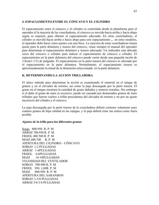 63

J. ESPACIAMIENTO ENTRE EL CÓNCAVO Y EL CILINDRO

El espaciamiento entre el cóncavo y el cilindro es controlado desde la plataforma para el
operador el la mayoría de las cosechadoras, el cóncavo es movido hacia arriba y hacia abajo
según se requiera, para obtener el espaciamiento adecuado. En otras cosechadoras, el
cilindro es movido hacia arriba o hacia abajo para este espaciamiento ,, en estos modelos,
el operador debe hacer estos ajustes con una llave. La mayoría de estas cosechadoras tienen
ajuste para la parte delantera y trasera del cóncavo, véase siempre el manual del operador
para determinar el espaciamiento delantero y trasero adecuado. Un indicador esta ubicado
cerca del cóncavo o cilindro para indicar el espaciamiento de cóncavo a cilindro. El
espaciamiento en la parte delantera del cóncavo puede variar desde una pequeña ración de
3.8cm(1-1/2) de pulgadas. El espaciamiento en la parte trasera del cóncavo es afectado por
el espaciamiento en la parte delantera. Normalmente, el espaciamiento trasero es
aproximadamente la mitad de la dimensión seleccionada en la parte delantera.
K. DETERMINANDO LA ACCION TRILLADORA

El único método para determinar la acción es examinando el material en el tanque de
granos y en el elevador de retorno, así como la paja descargada por la parte trasera. El
grano en el tanque mostrara la cantidad de grano dañados y materia extrañas. Sin embargo
si el daño al grano de maíz es excesivo, puede ser causado por demasiados granos de maíz
trillados que fueron vueltos a trillar procedentes del elevador de retorno y no por un ajuste
incorrecto del cilindro y el cóncavo.
La paja descargada por la parte trasera de la cosechadora deberá contener solamente unos
cuantos granos de baja calidad en las espigas, y la paja deberá estar tan entera como fuera
posible.
Ajustes de la trilla para los diferentes granos

Sorgo 800-950 R. P. M
ARROZ 700.950 R. P. M
FRIJOL 400 500 R. P. M
MAIZ 400.700 R. P. M
APERTURA DEL CILINDRO – CÓNCAVO
SORGO 1-2 PULGADAS
ARROZ 1-4PULGADAS
FRIJOL 4-6PULGADAS
MAÍZ
14-18PULGADAS
VELOSIDAD DEL VENTILADOR
SORGO 700-900 R. P. M
FRIJOL 950. 1,00R. P. M
MAIZ 800-950 R. P. M
APERTURA DEL SARANDON
SORGO ½-5/8 PULGADAS
ARROZ 5/8-3/4 PULGADAS

 