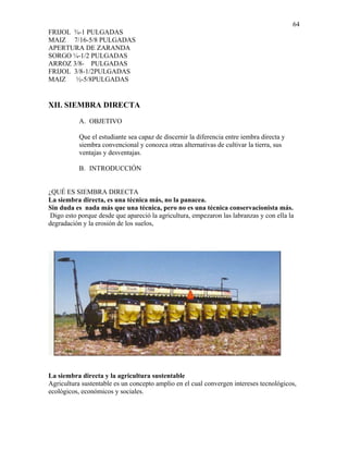 64
FRIJOL ¾-1 PULGADAS
MAIZ 7/16-5/8 PULGADAS
APERTURA DE ZARANDA
SORGO ¼-1/2 PULGADAS
ARROZ 3/8- PULGADAS
FRIJOL 3/8-1/2PULGADAS
MAIZ ½-5/8PULGADAS

XII. SIEMBRA DIRECTA
A. OBJETIVO
Que el estudiante sea capaz de discernir la diferencia entre iembra directa y
siembra convencional y conozca otras alternativas de cultivar la tierra, sus
ventajas y desventajas.
B. INTRODUCCIÓN

¿QUÉ ES SIEMBRA DIRECTA
La siembra directa, es una técnica más, no la panacea.
Sin duda es nada más que una técnica, pero no es una técnica conservacionista más.
Digo esto porque desde que apareció la agricultura, empezaron las labranzas y con ella la
degradación y la erosión de los suelos,

La siembra directa y la agricultura sustentable
Agricultura sustentable es un concepto amplio en el cual convergen intereses tecnológicos,
ecológicos, económicos y sociales.

 