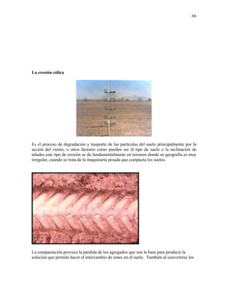66

La erosión eólica

Es el proceso de degradación y trasporte de las partículas del suelo principalmente por la
acción del viento, u otros factores como pueden ser él tipo de suelo o la inclinación de
taludes este tipo de erosión se da fundamentalmente en terrenos donde su geografía es muy
irregular, cuando se trata de la maquinaria pesada que compacta los suelos.

La compactación provoca la perdida de los agregados que son la base para producir la
solución que permite hacer el intercambio de iones en el suelo. También al convertirse los

 