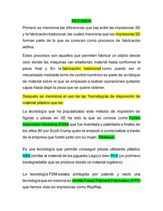 RESUMEN:
Primero se menciona las diferencias que hay entre las impresoras 3D
y la fabricación tradicional, las cuales menciona que las impresoras 3D
forman parte de lo que se conocen como procesos de fabricación
aditiva.
Estos procesos son aquellos que permiten fabricar un objeto desde
cero donde las máquinas van añadiendo material hasta conformar la
pieza final y En la fabricación tradicional como puede ser el
mecanizado mediante torno de control numérico se parte de un bloque
de material sobre el que se empiezan a realizar operaciones quitando
capas hasta dejar la pieza que se quiere obtener.
Después se menciona el uso de las Tecnologías de deposición de
material plástico que es:
La tecnología que ha popularizado este método de impresión de
figuras y piezas en 3D ha sido la que se conoce como Fusión
Deposition Modeling (FDM) que fue inventada y patentada a finales de
los años 80 por Scott Crump quien la empezó a comercializar a través
de la empresa que fundó junto con su mujer, Stratasys.
Es una tecnología que permite conseguir piezas utilizando plástico
ABS (similar al material de los juguetes Lego)o bien PLA (un polímero
biodegradable que se produce desde un material orgánico).
La tecnología FDM estaba protegida por patente y nació una
tecnologíaque en esenciaes similar,Fused Filament Fabrication (FFF)
que hemos visto en impresoras como RepRap.
 