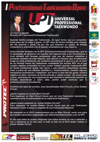  
	
  
Jon García Aguado
Director UPT (Universal Professional Taekwondo)
Querida familia amigos del Taekwondo, de igual forma que un competidor
lucha para ser el mejor y ganar, la UPT nace de forma humilde para intentar
ser los mejores y ganar, es por ello que tenemos un equipo de trabajo
competitivo y sobretodo con el máximo entusiasmo por este deporte.
Como director fundador de la UPT (Universal Profesional Taekwondo), que es
la encargada de gestionar los eventos con aspiraciones a ser los primeros a
nivel mundial con formato profesional, que une de manera simbólica a
personas amantes de este deporte, que quieren o buscan que el taekwondo
tenga su rama profesional, me complace presentaros lo que va a ser el inicio
de un formato nuevo de Taekwondo respetando las normas WTF en el que
nuestro objetivo primordial va a ser vender nuestro querido Taekwondo WTF
de forma profesional desde sus raíces y que nuestros deportistas puedan
tener a parte de una difusión mediática y reconocimiento, también algunas
donaciones económicas o materiales por hacer lo que más les gusta, nuestro
objetivo es claro, nacemos de forma sencilla y vamos a hacer las cosas paso
a paso, queremos ser una organización que fomente el taekwondo mundial en
formato espectáculo y quien sabe, pronto poder anunciar que lo
profesionalizamos oficialmente.
Existirán dos tipos de eventos, unos denominados Start Circuit y otros Golden
Circuit.
¿Quien organiza un evento Start Circuit?
Para organizar un Start Circuit tienes que ser una Federación Autonómica,
nacional o tener la autorización de la respectiva Federación.
¿Quién puede organizar un evento Golden Circuit?
Para organizar un evento Golden Circuit tienes que ser una Federación
Nacional o tener el apoyo y respaldo de una Federación Nacional.
De momento en el 2015 comenzaremos con un Start Circuit, serán una serie
de eventos nacionales organizados por diferentes federaciones y por la UPT.
El año que entra os puedo anteponer que estos eventos se van a extender y
van a realizarse ya en otro país, si todo va bien en el 2016 poder realizar el
primer Golden Circuit.
 
