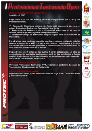  
	
  
GUIA DE EVENTOS START CIRCUIT 2015
Start Circuit 2015
Empezamos 2015 con tres eventos importantes organizados por la UPT y por
tres federaciones:
1º Federación Castellano Leonesa de Taekwondo acogerá lo que será el
primer Profesional Taekwondo Open el día 13 de Junio.
2º Federación de Taekwondo de la Comunidad Valenciana en el mes de
octubre se encargará de organizar la segunda edición
3º Federación Gallega de Taekwondo acogerá la gran final 2015 en el mes de
Noviembre.
Por otro lado cave destacar y resaltar que los eventos se realizarán bajo las
normas actuales de la WTF con petos electrónicos, vídeo replay y árbitros
nacionales e internacionales, pero será el formato espectáculo el que hará de
este evento un evento único en el mundo.
Dispondremos de 9 pistas de las cuales 4 serán octogonales, en ellas se
desarrollarán los combates preliminares, será en las semifinales y finales
donde introduciremos un formato diferente para que los espectadores puedan
disfrutar del taekwondo en estado puro.
ORGANIZADORES EN ZAMORA
Universal Professional Taekwondo UPT, Federación Castellano Leonesa de
Taekwondo y Club Zamorano de Taekwondo
COLABORADORES EN ZAMORA
Diputación de Zamora, Ayuntamiento de Zamora, Caja Rural, Ternera de Aliste
y Protec Europe C.B.
 