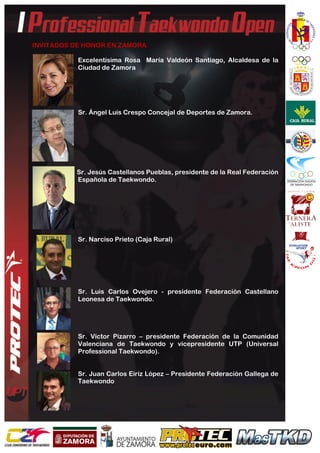  
	
  
INVITADOS DE HONOR EN ZAMORA.
Excelentísima Rosa María Valdeón Santiago, Alcaldesa de la
Ciudad de Zamora
Sr. Ángel Luís Crespo Concejal de Deportes de Zamora.
Sr. Jesús Castellanos Pueblas, presidente de la Real Federación
Española de Taekwondo.
Sr. Narciso Prieto (Caja Rural)
Sr. Luis Carlos Ovejero - presidente Federación Castellano
Leonesa de Taekwondo.
Sr. Víctor Pizarro – presidente Federación de la Comunidad
Valenciana de Taekwondo y vicepresidente UTP (Universal
Professional Taekwondo).
Sr. Juan Carlos Eiriz López – Presidente Federación Gallega de
Taekwondo
 