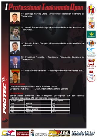  
	
  
Sr. Santiago Maroño Otero – presidente Federación Madrileña de
Taekwondo
Sr. Ismael Bernabal Ortega – Presidente Federación Andaluza de
Taekwondo.
Sr. Antonio Solano Cámpelo – Presidente Federación Murciana de
Taekwondo
Sr. Francisco Torralba – Presidente Federación Cántabra de
Taekwondo.
Sr. Nicolás García Hemme – Subcampeón Olímpico Londres 2012.
ORGANIGRAMA
Director de competición — Jesús Martínez Zorrilla
Director de Arbitraje — Juan Antonio Merino De la Cámara
CATEGORIAS
Sénior pesos olímpicos 1997 y mayores (Inscripción 37€ con licencia
federativa española y 57€ con licencias extranjeras)
MASCULINO FEMENINO	
  
-58 Mosca -49	
  
-68 Pluma -57	
  
-80 Súper Ligero -67	
  
+80 Pesado +67	
  
 