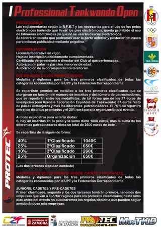  
	
  
PROTECCIONES
Las reglamentarias según la R.F.E.T y las necesarias para el uso de los petos
electrónicos teniendo que llevar los pies electrónicos, queda prohibido el uso
de taloneras electrónicas ya que no se usarán cascos electrónicos.
Se tendrá en cuenta que podremos usar la parte anterior y posterior del casco
para colocar publicidad mediante pegatina.
DOCUMENTACIÓN
Licencia federativa en vigor.
Hoja de inscripción debidamente cumplimentada.
Certificado del presidente o director del Club al que pertenezcas.
Autorización paterna para los menores de edad.
Autorización de la correspondiente territorial.
DISTRIBUCIÓN DE LOS PREMIOS SENIOR
Medallas y diplomas para los tres primeros clasificados de todas las
categorías reconocidas por la UPT y la Federación Correspondiente.
Se repartirán premios en metálico a los tres primeros clasificados que se
otorgaran en función del número de inscritos y del número de patrocinadores,
que se repartirán entre los medallistas, de tal forma que de los 37 euros de
inscripción (con licencia Federación Española de Taekwondo) 57 euros resto
de países extranjeros y mas los diferentes patrocinadores. El 75 % se repartirá
entre los distintos premiados y el 25% será para la organización del evento.
A modo explicativo para aclarar dudas:
Si hay 40 inscritos en tu peso y la suma diera 1800 euros, mas la suma de los
diferentes patrocinadores diera un total de 2600 euros de bote .
Se repartiría de la siguiente forma:
40% 1ºClasificado 1040€
25% 2ºClasificado 650€
10% 3ªClasificado 260€
25% Organización 650€
(Los dos terceros disputan combate)
DISTRIBUCION DE LOS PREMIOS JUNIOR, CADETE Y PRE-CADETE.
Medallas y diplomas para los tres primeros clasificados de todas las
categorías reconocidas por la UPT y la Federación Correspondiente.
JUNIORS, CADETES Y PRE-CADETES
Primer clasificado, segundo y los dos terceros tendrán premios, tenemos dos
empresas que van a aportar regalos para los primeros clasificados, hasta unos
días antes del evento no publicaremos los regalos debido a que pueden seguir
anexionándose más empresas.
 