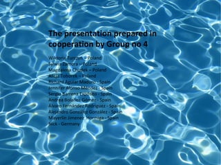 The presentation prepared in
cooperation by Group no 4
Wiktoria Turczyn – Poland
Sylwia Zamora – Poland
Magdalena Chudek – Poland
Alicja Toborek – Poland
Richard Aguiar Maduro - Spain
Jennifer Alonso Méndez - Spain
Sergio Barrena Expósito - Spain
Andrea Bolaños Gómez - Spain
Álvaro Fernández Rodríguez - Spain
Alejandro González González - Spain
Mayerlin Jimenez Hormiga - Spain
Nick - Germany