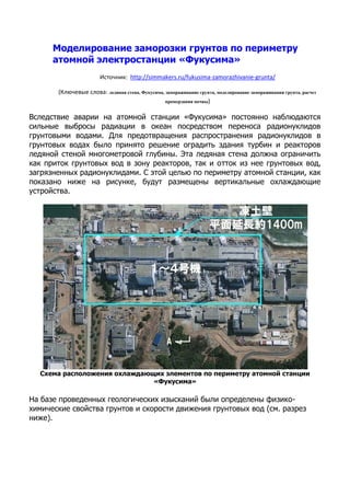 Моделирование заморозки грунтов по периметру
атомной электростанции «Фукусима»
Источник: http://simmakers.ru/fukusima-zamorazhivanie-grunta/
(Ключевые слова: ледяная стена, Фукусима, замораживание грунта, моделирование замораживания грунта, расчет
промерзания почвы)
Вследствие аварии на атомной станции «Фукусима» постоянно наблюдаются
сильные выбросы радиации в океан посредством переноса радионуклидов
грунтовыми водами. Для предотвращения распространения радионуклидов в
грунтовых водах было принято решение оградить здания турбин и реакторов
ледяной стеной многометровой глубины. Эта ледяная стена должна ограничить
как приток грунтовых вод в зону реакторов, так и отток из нее грунтовых вод,
загрязненных радионуклидами. С этой целью по периметру атомной станции, как
показано ниже на рисунке, будут размещены вертикальные охлаждающие
устройства.
Схема расположения охлаждающих элементов по периметру атомной станции
«Фукусима»
На базе проведенных геологических изысканий были определены физико-
химические свойства грунтов и скорости движения грунтовых вод (см. разрез
ниже).
 