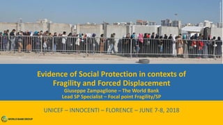 Evidence of Social Protection in contexts of
Fragility and Forced Displacement
Giuseppe Zampaglione – The World Bank
Lead SP Specialist – Focal point Fragility/SP
UNICEF – INNOCENTI – FLORENCE – JUNE 7-8, 2018
 