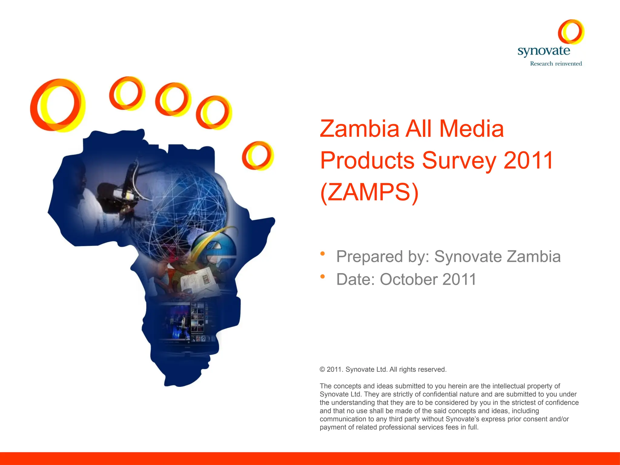 © 2011. Synovate Ltd. All rights reserved.
The concepts and ideas submitted to you herein are the intellectual property of
Synovate Ltd. They are strictly of confidential nature and are submitted to you under
the understanding that they are to be considered by you in the strictest of confidence
and that no use shall be made of the said concepts and ideas, including
communication to any third party without Synovate’s express prior consent and/or
payment of related professional services fees in full.
Zambia All Media
Products Survey 2011
(ZAMPS)
• Prepared by: Synovate Zambia
• Date: October 2011
 