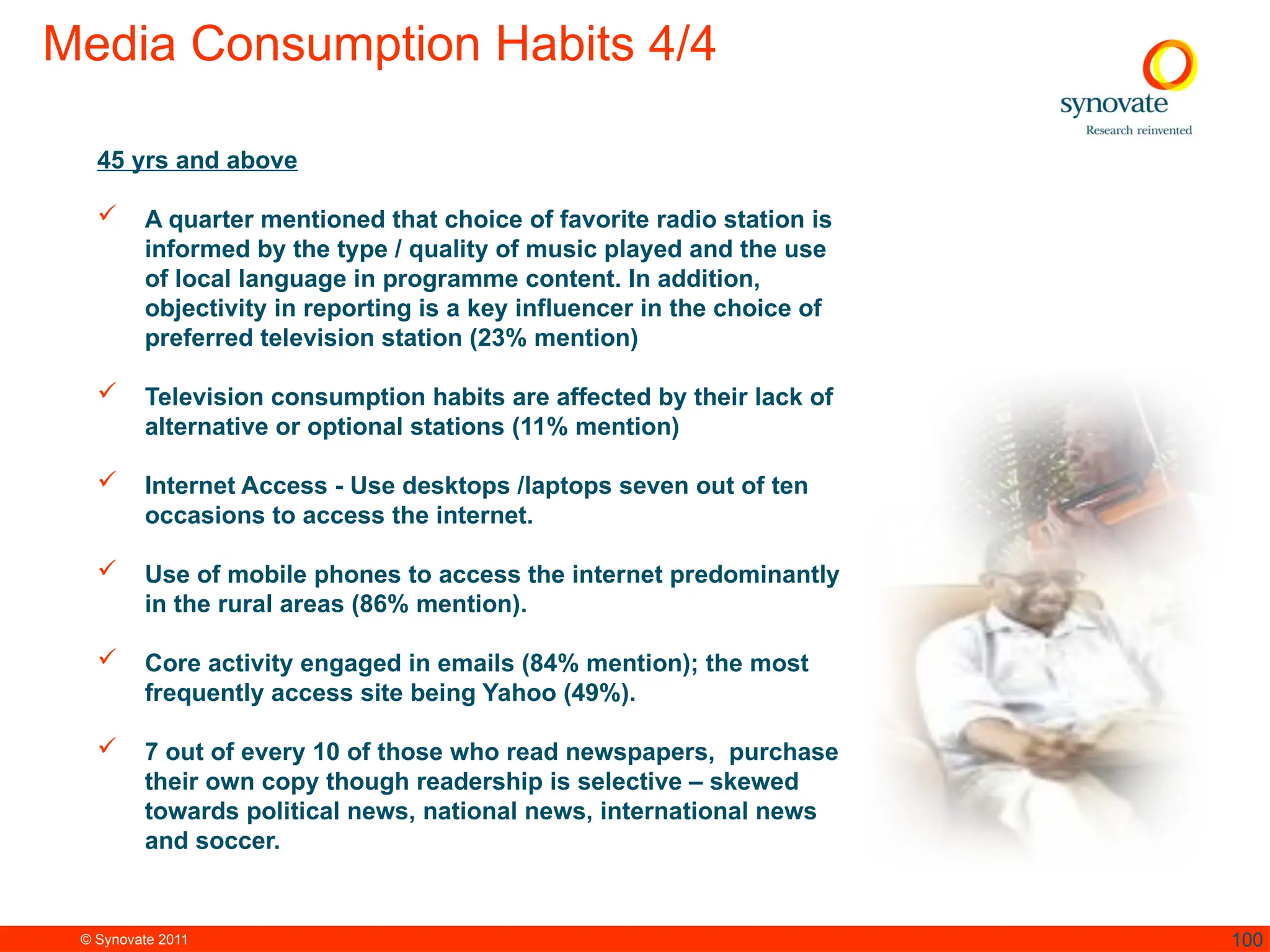 © Synovate 2011 100
Media Consumption Habits 4/4
45 yrs and above
 A quarter mentioned that choice of favorite radio station is
informed by the type / quality of music played and the use
of local language in programme content. In addition,
objectivity in reporting is a key influencer in the choice of
preferred television station (23% mention)
 Television consumption habits are affected by their lack of
alternative or optional stations (11% mention)
 Internet Access - Use desktops /laptops seven out of ten
occasions to access the internet.
 Use of mobile phones to access the internet predominantly
in the rural areas (86% mention).
 Core activity engaged in emails (84% mention); the most
frequently access site being Yahoo (49%).
 7 out of every 10 of those who read newspapers, purchase
their own copy though readership is selective – skewed
towards political news, national news, international news
and soccer.
 