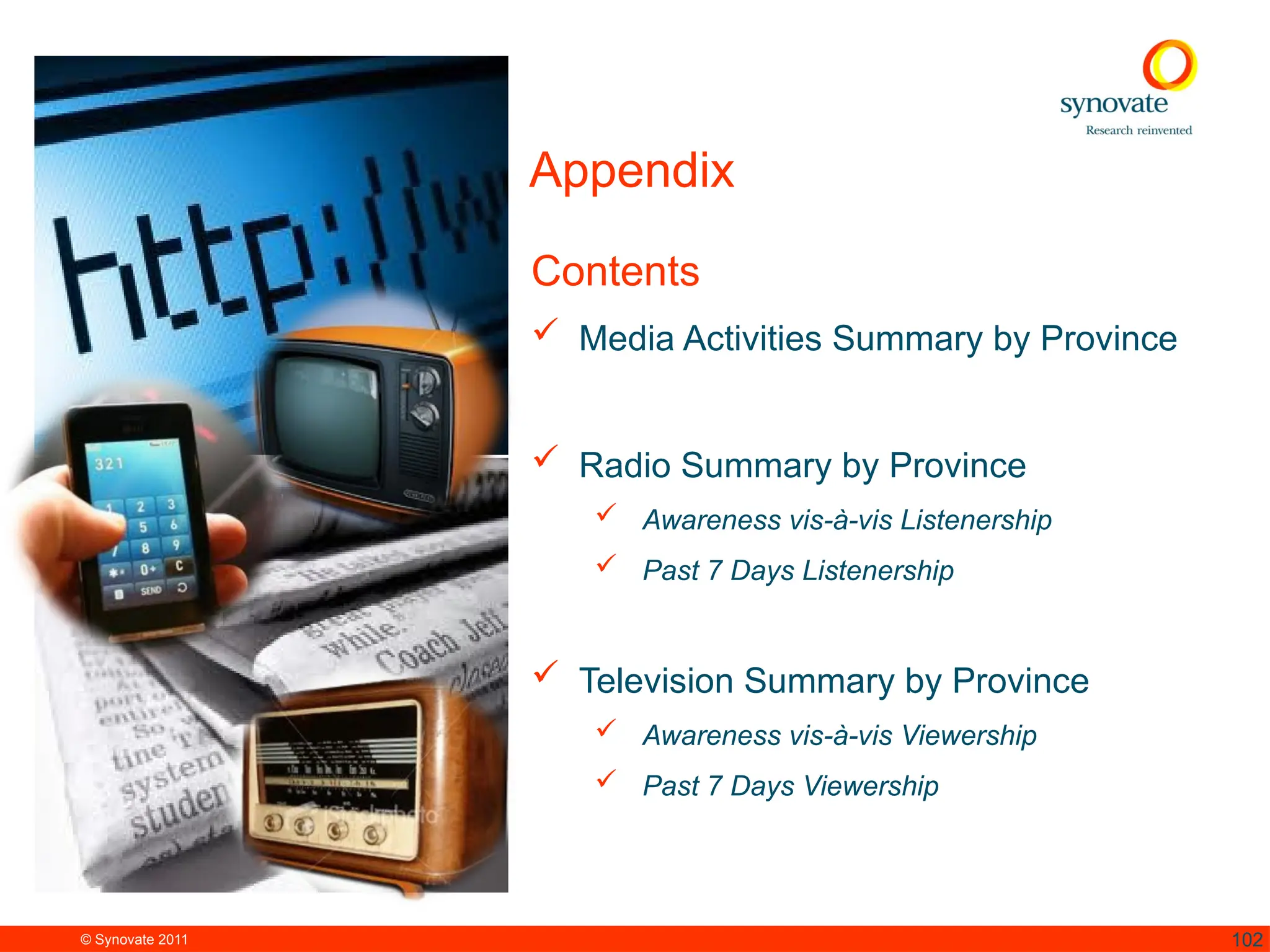 © Synovate 2011 102
Appendix
Contents
 Media Activities Summary by Province
 Radio Summary by Province
 Awareness vis-à-vis Listenership
 Past 7 Days Listenership
 Television Summary by Province
 Awareness vis-à-vis Viewership
 Past 7 Days Viewership
 