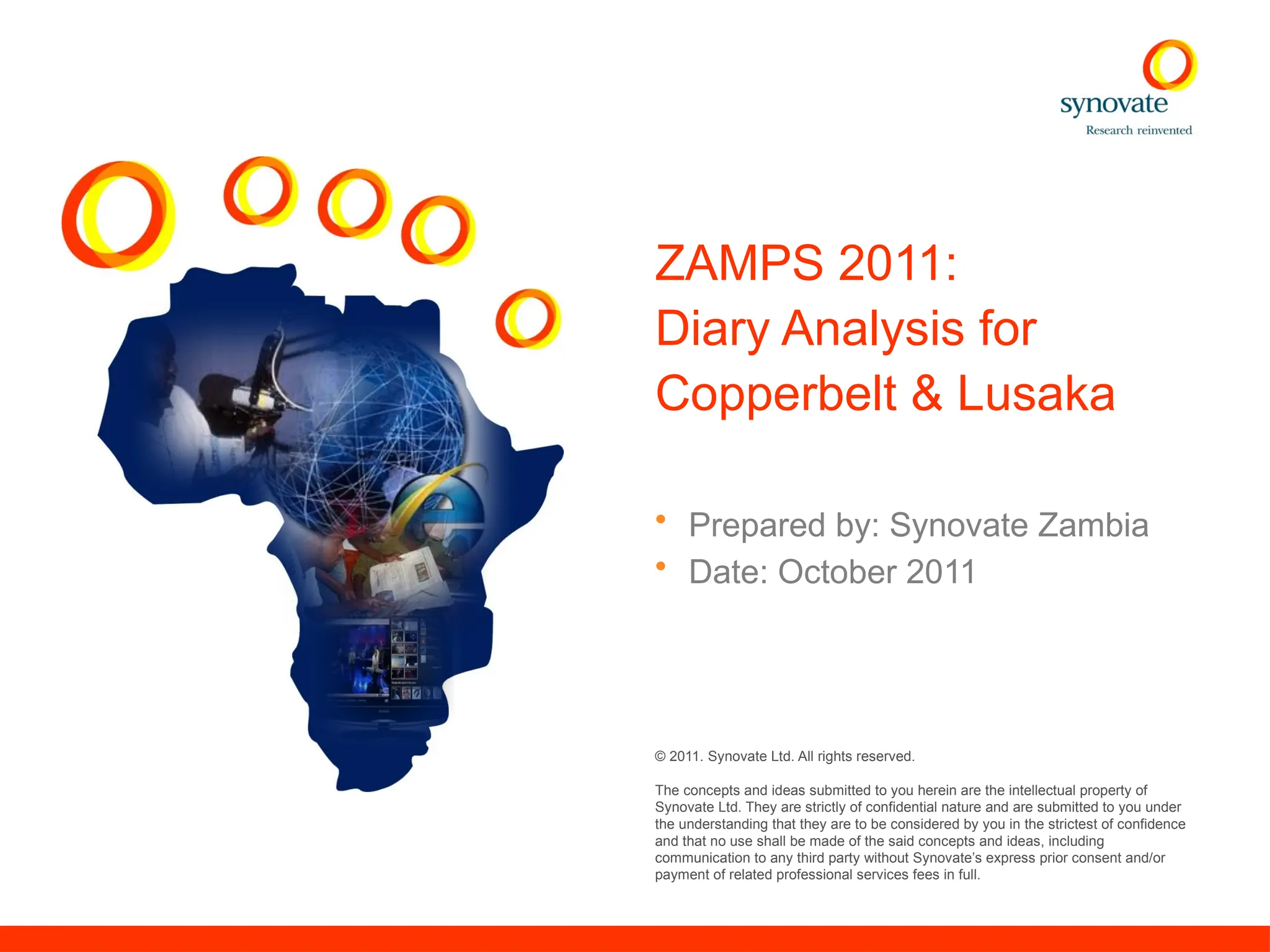 © 2011. Synovate Ltd. All rights reserved.
The concepts and ideas submitted to you herein are the intellectual property of
Synovate Ltd. They are strictly of confidential nature and are submitted to you under
the understanding that they are to be considered by you in the strictest of confidence
and that no use shall be made of the said concepts and ideas, including
communication to any third party without Synovate’s express prior consent and/or
payment of related professional services fees in full.
ZAMPS 2011:
Diary Analysis for
Copperbelt & Lusaka
• Prepared by: Synovate Zambia
• Date: October 2011
 