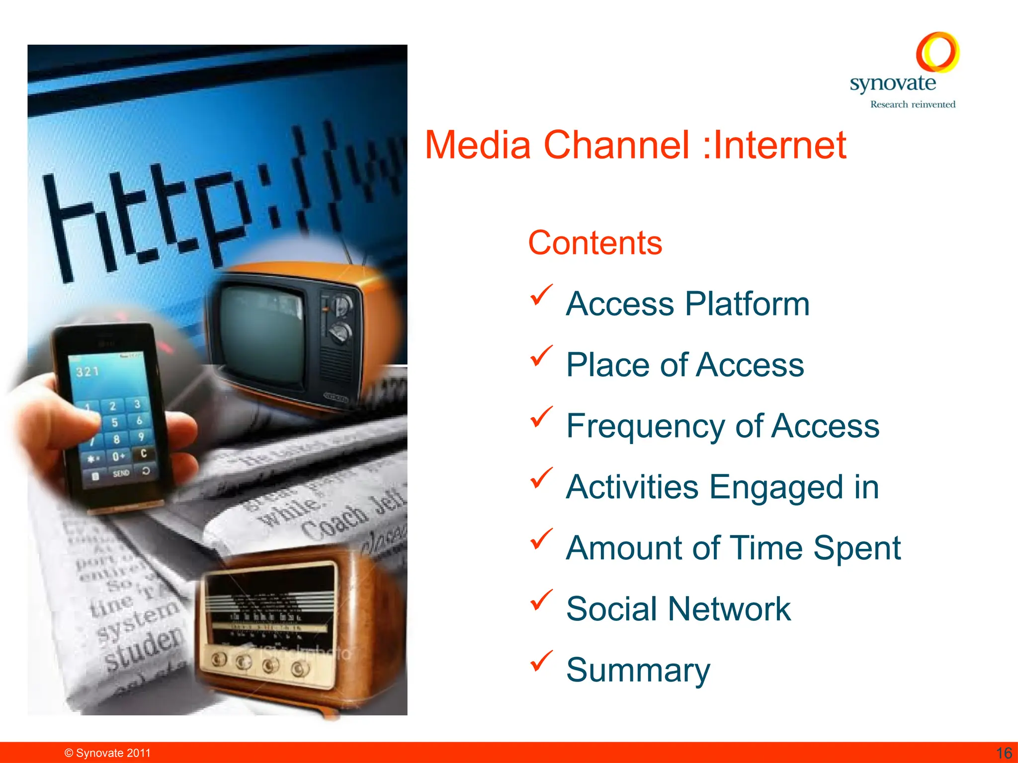 © Synovate 2011 16
Media Channel :Internet
Contents
 Access Platform
 Place of Access
 Frequency of Access
 Activities Engaged in
 Amount of Time Spent
 Social Network
 Summary
 