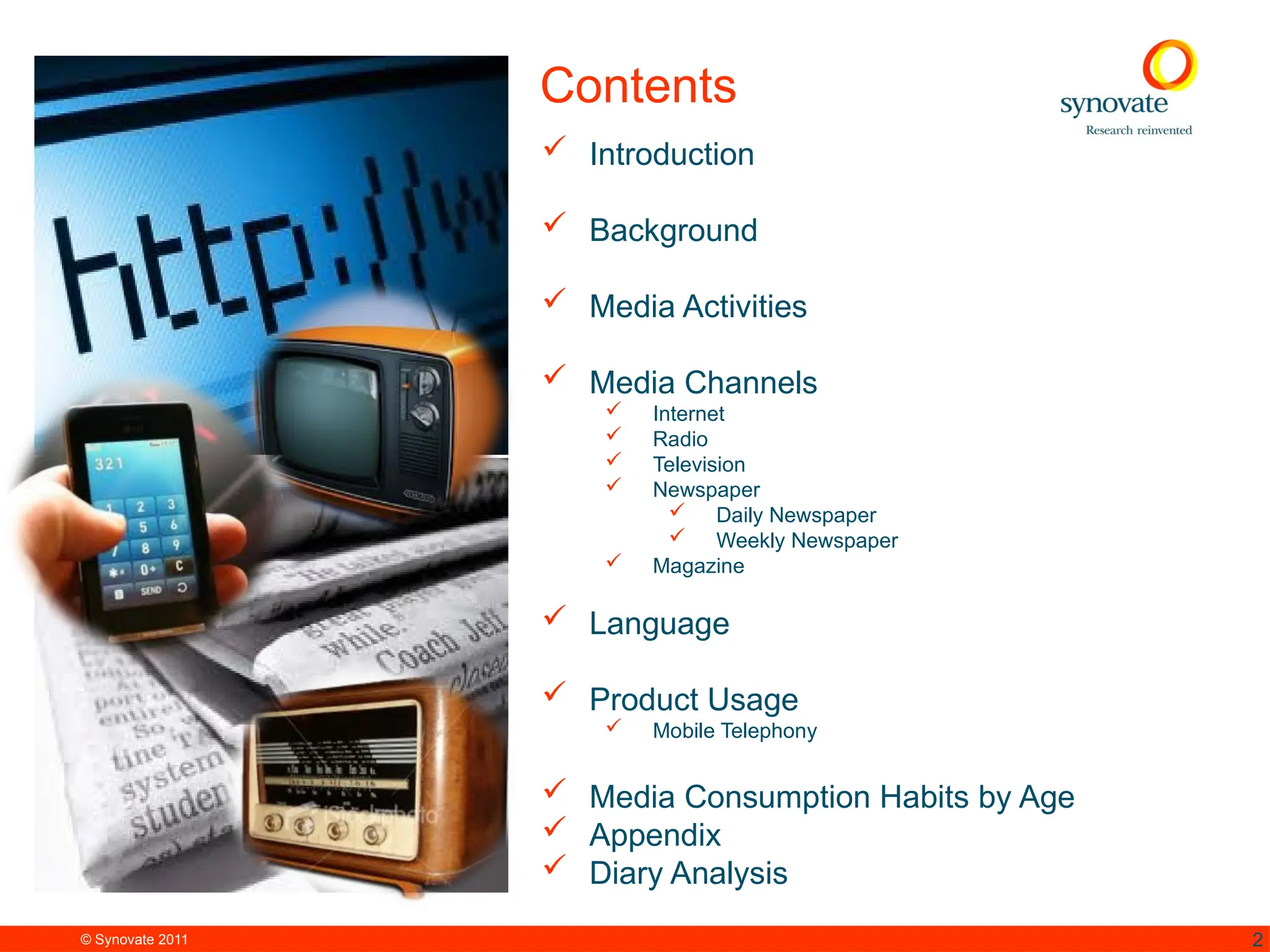© Synovate 2011 2
Contents
 Introduction
 Background
 Media Activities
 Media Channels
 Internet
 Radio
 Television
 Newspaper
 Daily Newspaper
 Weekly Newspaper
 Magazine
 Language
 Product Usage
 Mobile Telephony
 Media Consumption Habits by Age
 Appendix
 Diary Analysis
 