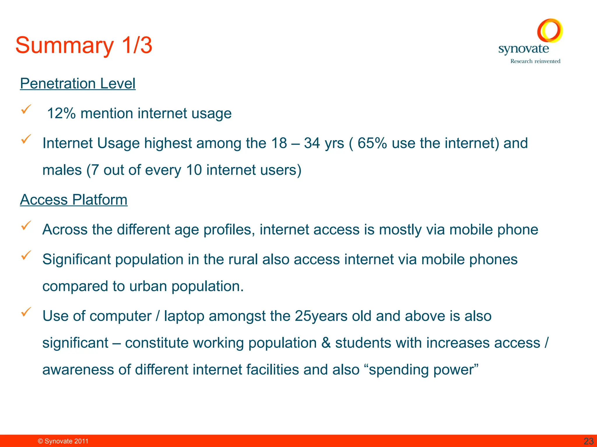 © Synovate 2011 23
Summary 1/3
Penetration Level
 12% mention internet usage
 Internet Usage highest among the 18 – 34 yrs ( 65% use the internet) and
males (7 out of every 10 internet users)
Access Platform
 Across the different age profiles, internet access is mostly via mobile phone
 Significant population in the rural also access internet via mobile phones
compared to urban population.
 Use of computer / laptop amongst the 25years old and above is also
significant – constitute working population & students with increases access /
awareness of different internet facilities and also “spending power”
 