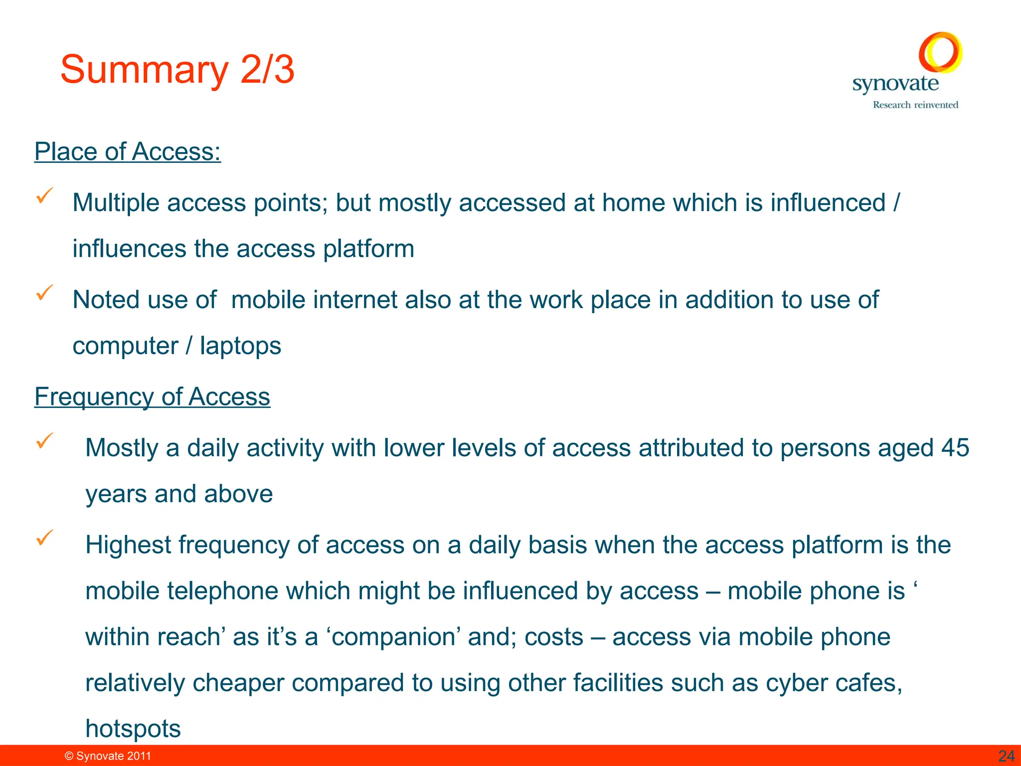 © Synovate 2011 24
Summary 2/3
Place of Access:
 Multiple access points; but mostly accessed at home which is influenced /
influences the access platform
 Noted use of mobile internet also at the work place in addition to use of
computer / laptops
Frequency of Access
 Mostly a daily activity with lower levels of access attributed to persons aged 45
years and above
 Highest frequency of access on a daily basis when the access platform is the
mobile telephone which might be influenced by access – mobile phone is ‘
within reach’ as it’s a ‘companion’ and; costs – access via mobile phone
relatively cheaper compared to using other facilities such as cyber cafes,
hotspots
 