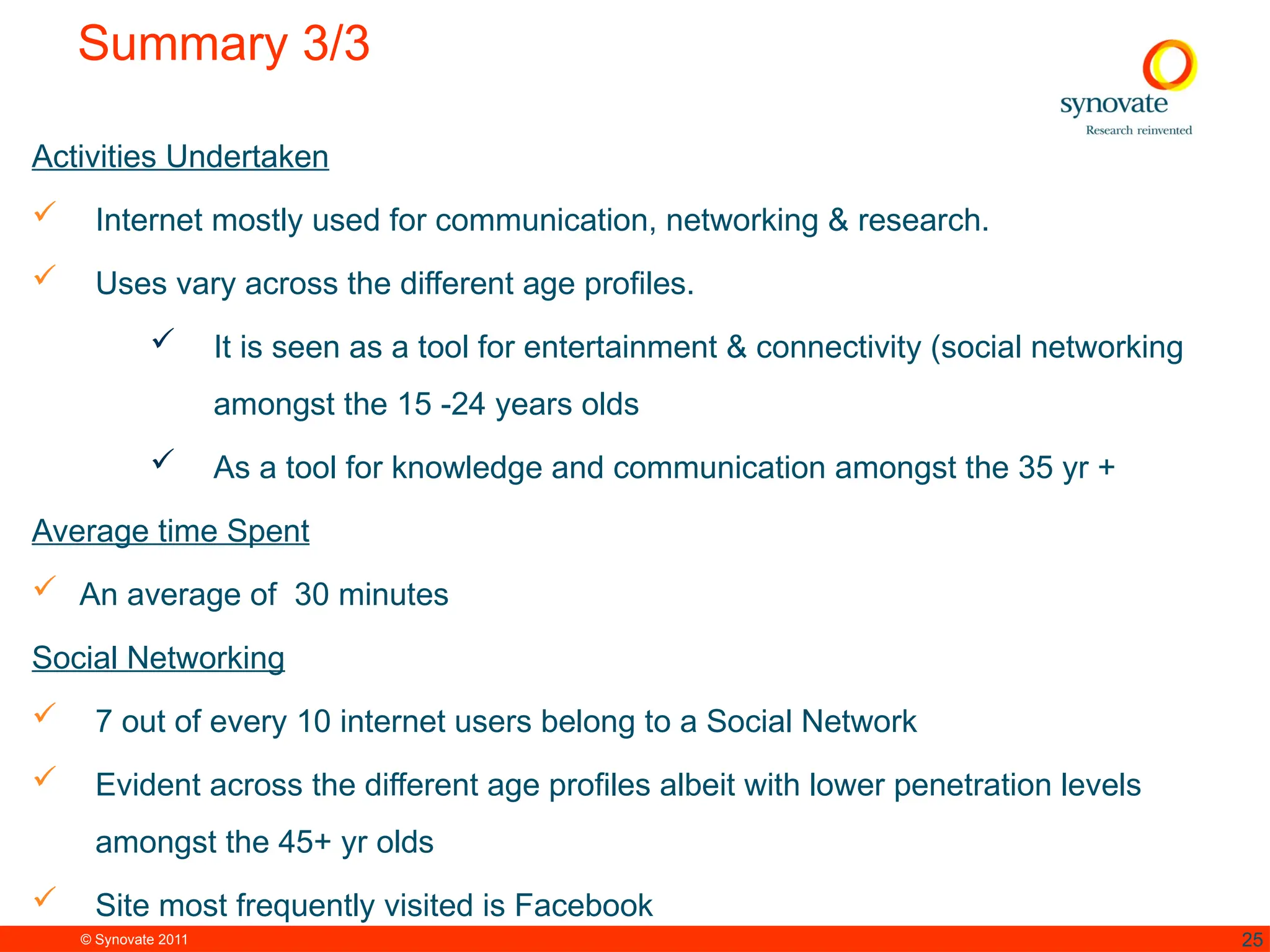 © Synovate 2011 25
Summary 3/3
Activities Undertaken
 Internet mostly used for communication, networking & research.
 Uses vary across the different age profiles.
 It is seen as a tool for entertainment & connectivity (social networking
amongst the 15 -24 years olds
 As a tool for knowledge and communication amongst the 35 yr +
Average time Spent
 An average of 30 minutes
Social Networking
 7 out of every 10 internet users belong to a Social Network
 Evident across the different age profiles albeit with lower penetration levels
amongst the 45+ yr olds
 Site most frequently visited is Facebook
 
