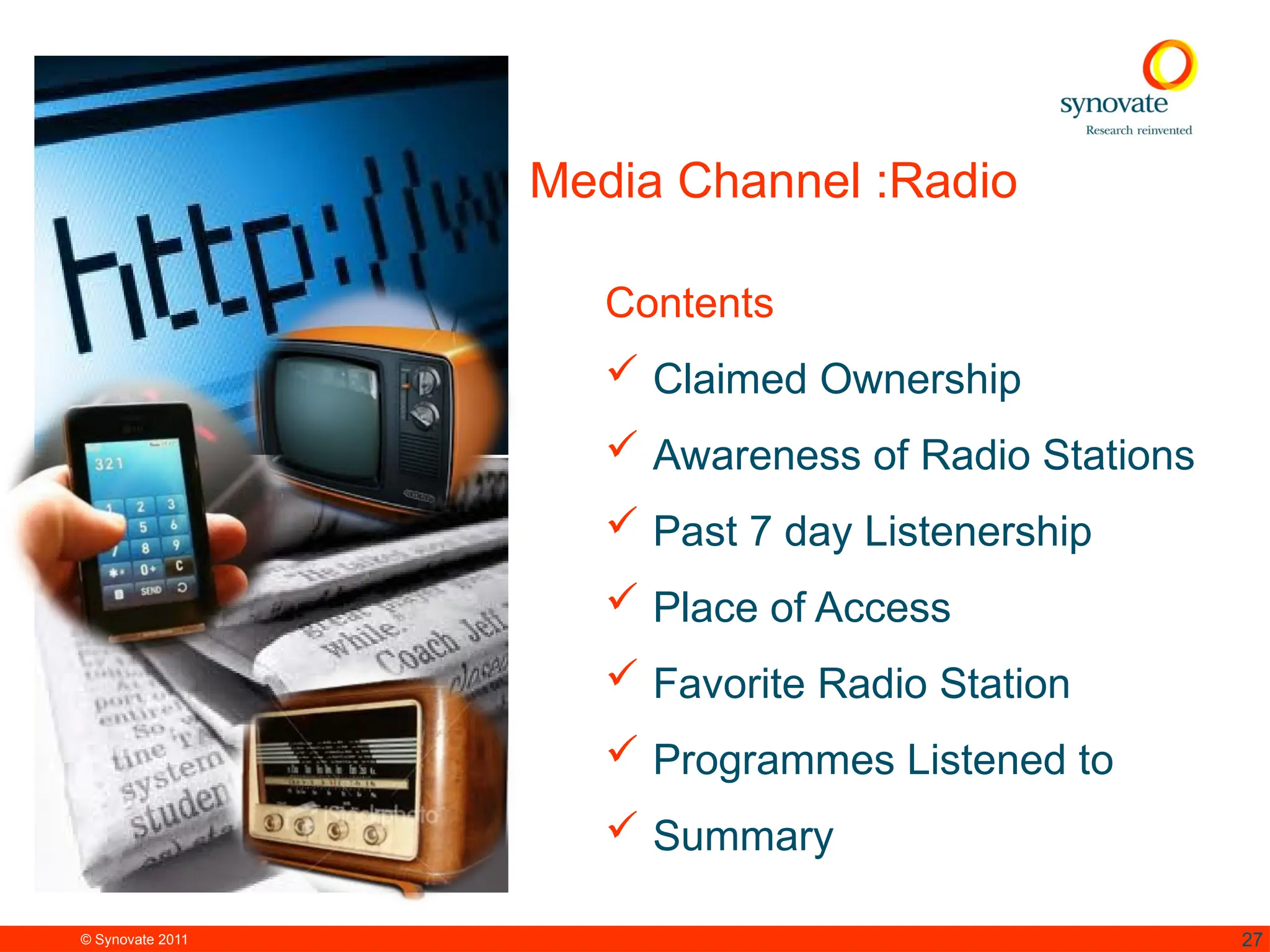 © Synovate 2011 27
Media Channel :Radio
Contents
 Claimed Ownership
 Awareness of Radio Stations
 Past 7 day Listenership
 Place of Access
 Favorite Radio Station
 Programmes Listened to
 Summary
 