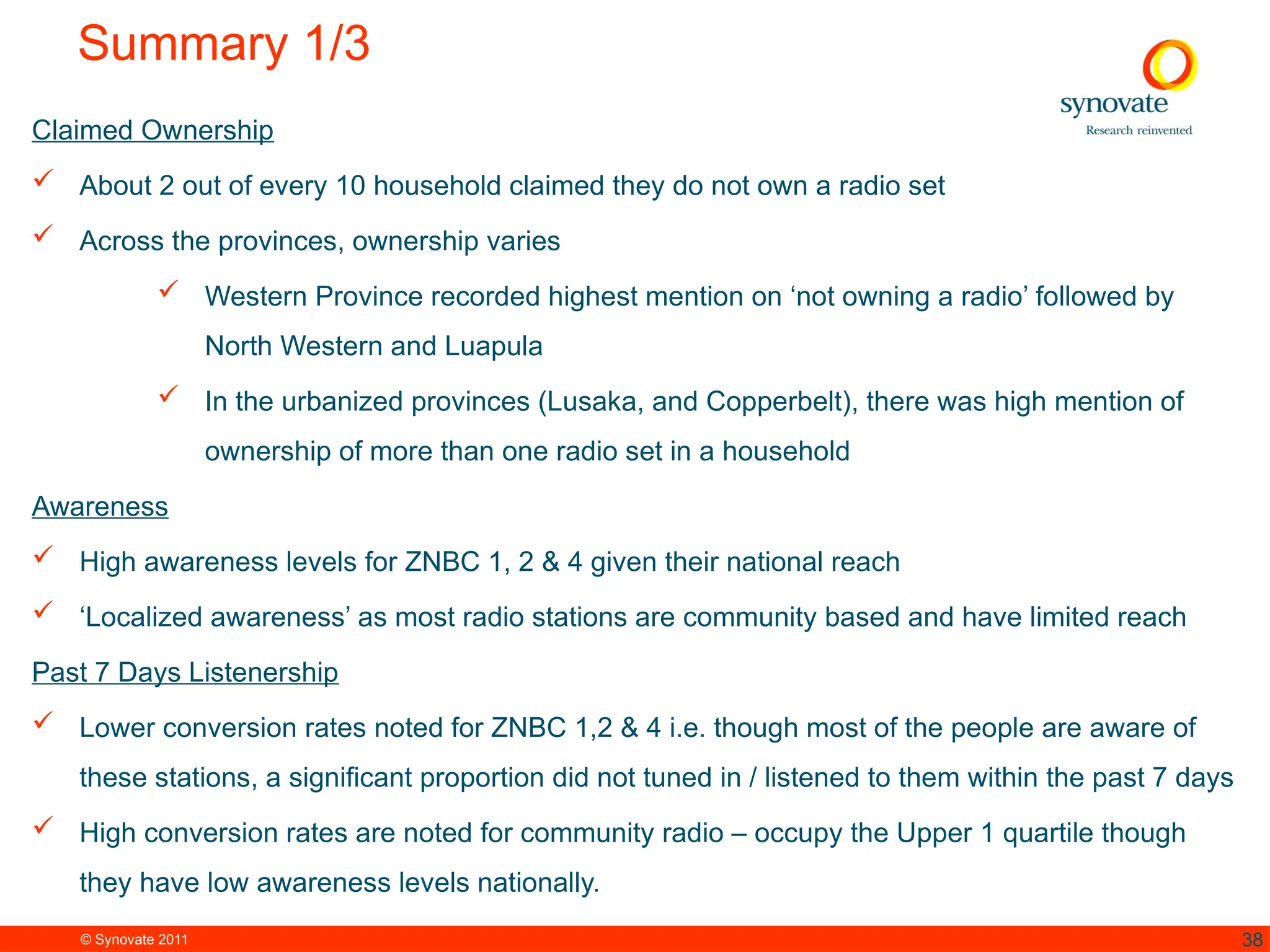 © Synovate 2011 38
Summary 1/3
Claimed Ownership
 About 2 out of every 10 household claimed they do not own a radio set
 Across the provinces, ownership varies
 Western Province recorded highest mention on ‘not owning a radio’ followed by
North Western and Luapula
 In the urbanized provinces (Lusaka, and Copperbelt), there was high mention of
ownership of more than one radio set in a household
Awareness
 High awareness levels for ZNBC 1, 2 & 4 given their national reach
 ‘Localized awareness’ as most radio stations are community based and have limited reach
Past 7 Days Listenership
 Lower conversion rates noted for ZNBC 1,2 & 4 i.e. though most of the people are aware of
these stations, a significant proportion did not tuned in / listened to them within the past 7 days
 High conversion rates are noted for community radio – occupy the Upper 1 quartile though
they have low awareness levels nationally.
 