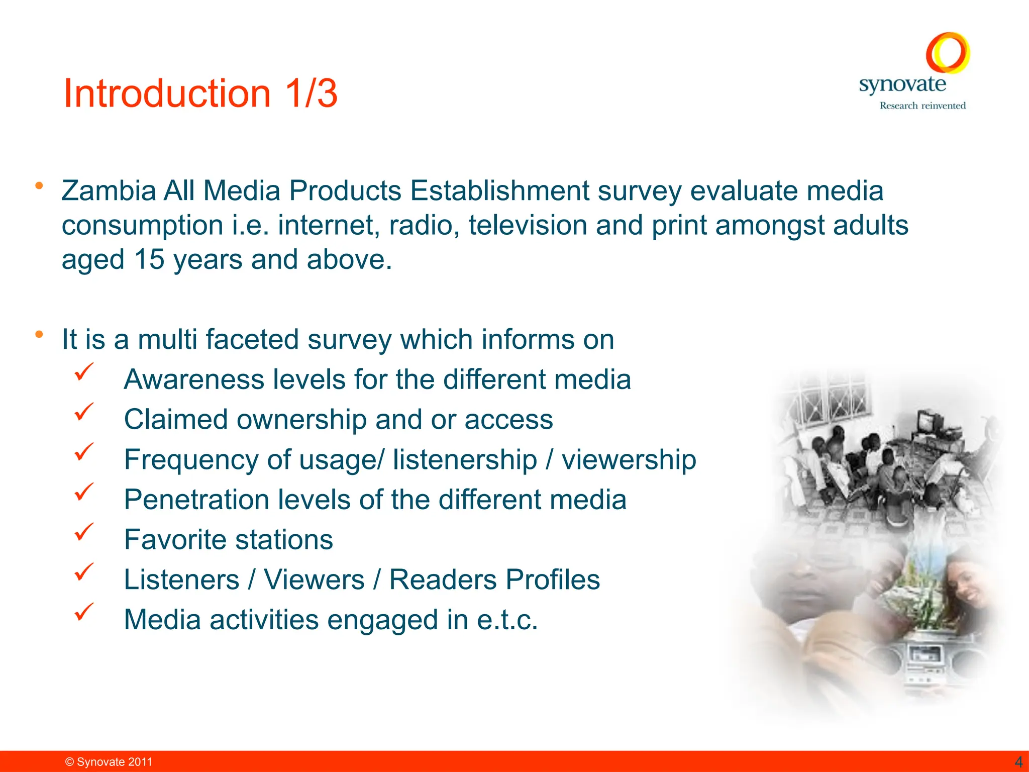 © Synovate 2011 4
Introduction 1/3
• Zambia All Media Products Establishment survey evaluate media
consumption i.e. internet, radio, television and print amongst adults
aged 15 years and above.
• It is a multi faceted survey which informs on
 Awareness levels for the different media
 Claimed ownership and or access
 Frequency of usage/ listenership / viewership
 Penetration levels of the different media
 Favorite stations
 Listeners / Viewers / Readers Profiles
 Media activities engaged in e.t.c.
 