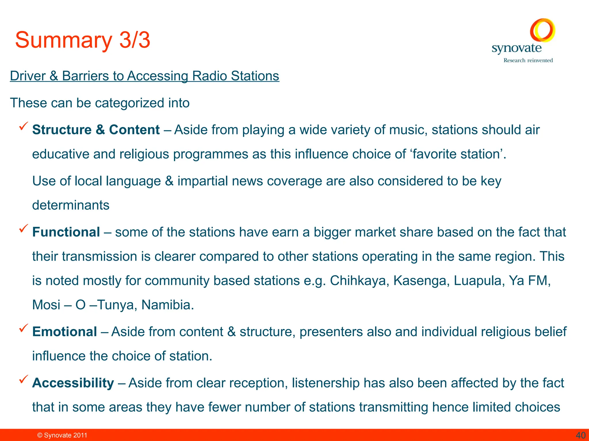 © Synovate 2011 40
Summary 3/3
Driver & Barriers to Accessing Radio Stations
These can be categorized into
 Structure & Content – Aside from playing a wide variety of music, stations should air
educative and religious programmes as this influence choice of ‘favorite station’.
Use of local language & impartial news coverage are also considered to be key
determinants
 Functional – some of the stations have earn a bigger market share based on the fact that
their transmission is clearer compared to other stations operating in the same region. This
is noted mostly for community based stations e.g. Chihkaya, Kasenga, Luapula, Ya FM,
Mosi – O –Tunya, Namibia.
 Emotional – Aside from content & structure, presenters also and individual religious belief
influence the choice of station.
 Accessibility – Aside from clear reception, listenership has also been affected by the fact
that in some areas they have fewer number of stations transmitting hence limited choices
 