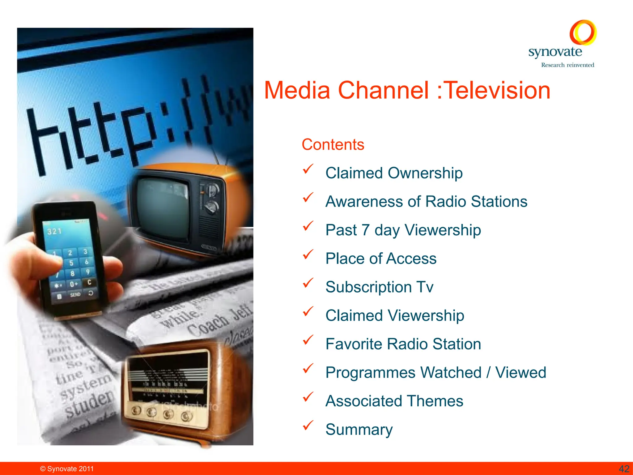 © Synovate 2011 42
Media Channel :Television
Contents
 Claimed Ownership
 Awareness of Radio Stations
 Past 7 day Viewership
 Place of Access
 Subscription Tv
 Claimed Viewership
 Favorite Radio Station
 Programmes Watched / Viewed
 Associated Themes
 Summary
 