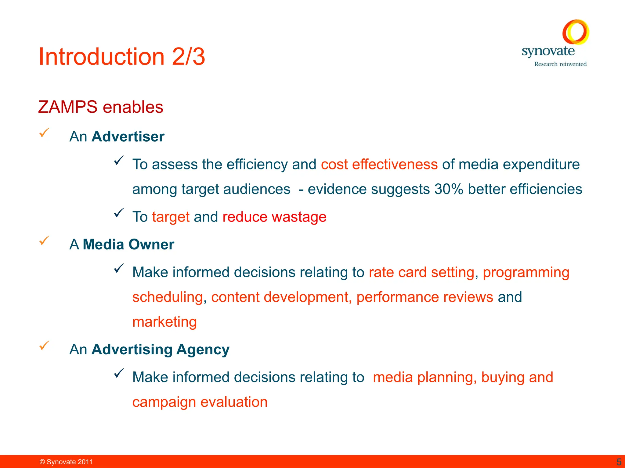 © Synovate 2011 5
Introduction 2/3
ZAMPS enables
 An Advertiser
 To assess the efficiency and cost effectiveness of media expenditure
among target audiences - evidence suggests 30% better efficiencies
 To target and reduce wastage
 A Media Owner
 Make informed decisions relating to rate card setting, programming
scheduling, content development, performance reviews and
marketing
 An Advertising Agency
 Make informed decisions relating to media planning, buying and
campaign evaluation
 