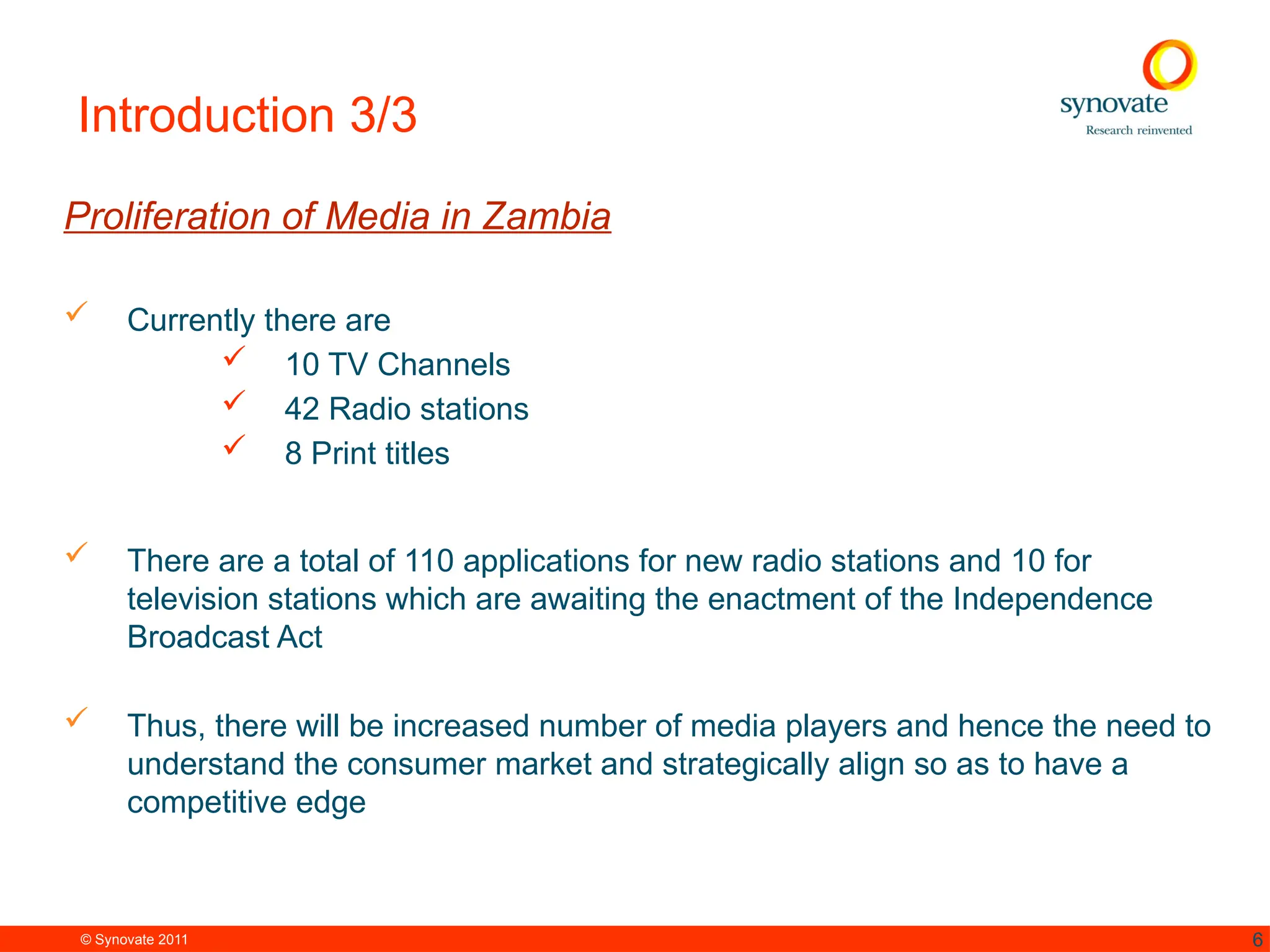 © Synovate 2011 6
Introduction 3/3
Proliferation of Media in Zambia
 Currently there are
 10 TV Channels
 42 Radio stations
 8 Print titles
 There are a total of 110 applications for new radio stations and 10 for
television stations which are awaiting the enactment of the Independence
Broadcast Act
 Thus, there will be increased number of media players and hence the need to
understand the consumer market and strategically align so as to have a
competitive edge
 