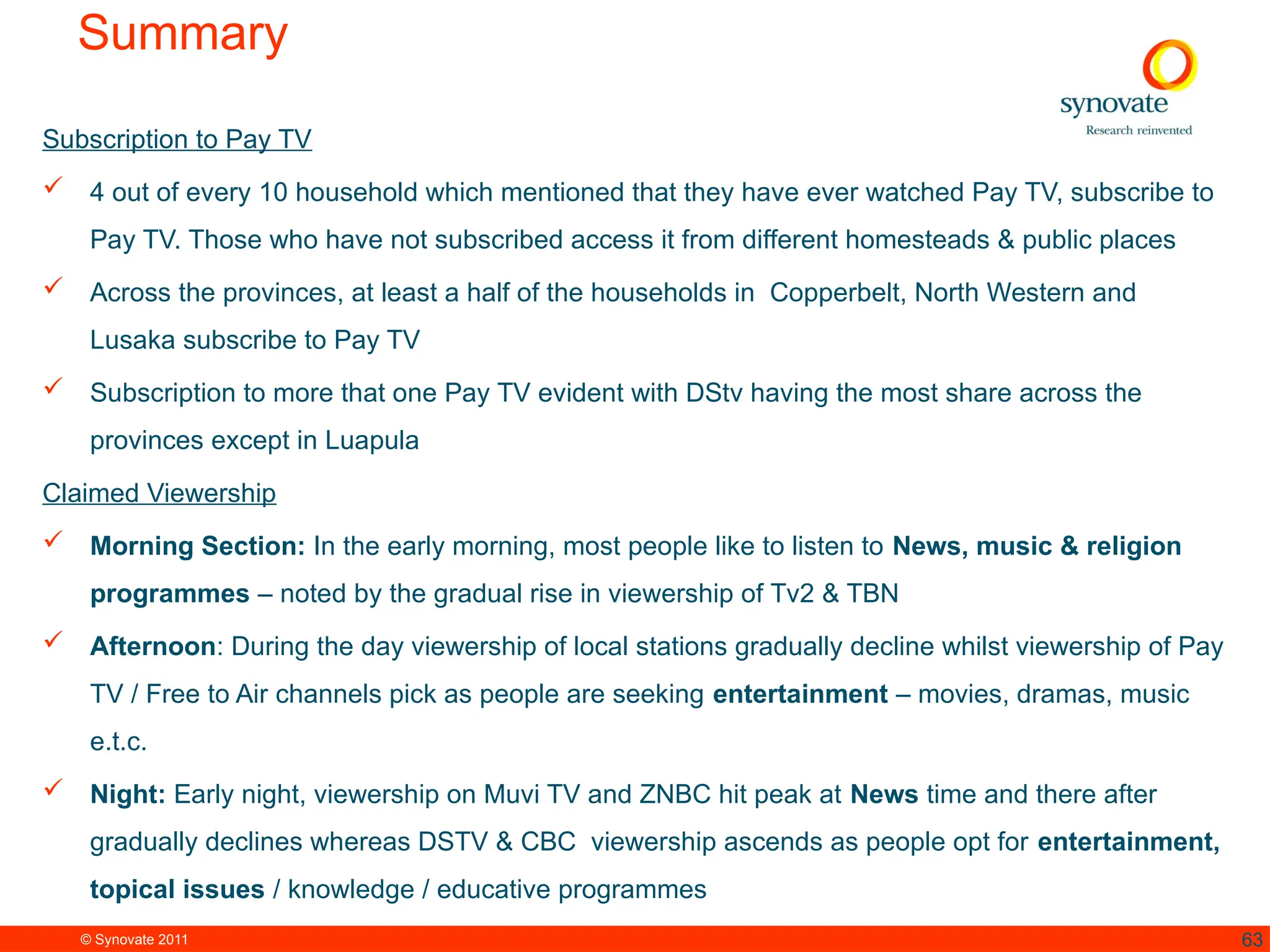 © Synovate 2011 63
Summary
Subscription to Pay TV
 4 out of every 10 household which mentioned that they have ever watched Pay TV, subscribe to
Pay TV. Those who have not subscribed access it from different homesteads & public places
 Across the provinces, at least a half of the households in Copperbelt, North Western and
Lusaka subscribe to Pay TV
 Subscription to more that one Pay TV evident with DStv having the most share across the
provinces except in Luapula
Claimed Viewership
 Morning Section: In the early morning, most people like to listen to News, music & religion
programmes – noted by the gradual rise in viewership of Tv2 & TBN
 Afternoon: During the day viewership of local stations gradually decline whilst viewership of Pay
TV / Free to Air channels pick as people are seeking entertainment – movies, dramas, music
e.t.c.
 Night: Early night, viewership on Muvi TV and ZNBC hit peak at News time and there after
gradually declines whereas DSTV & CBC viewership ascends as people opt for entertainment,
topical issues / knowledge / educative programmes
 