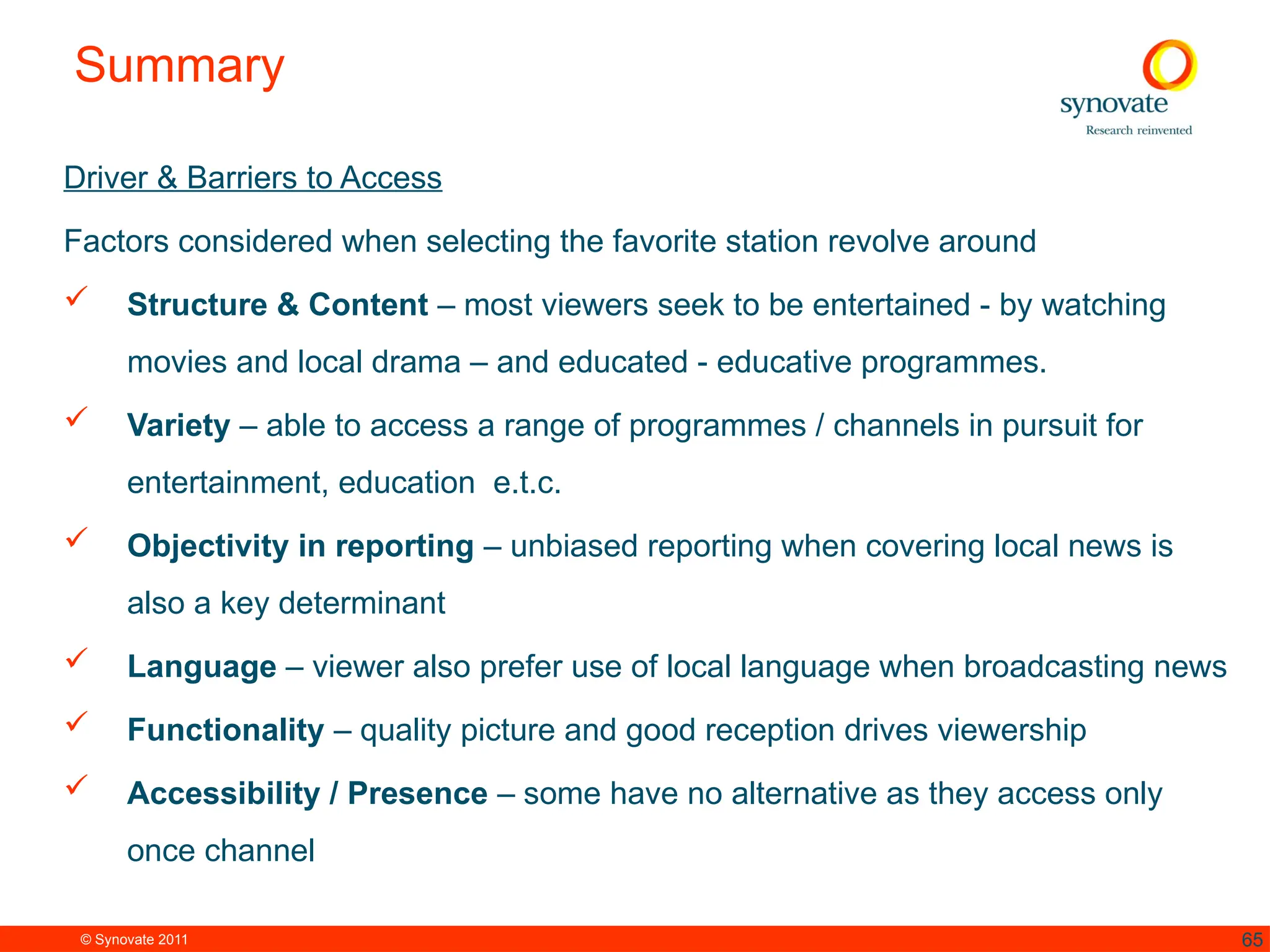 © Synovate 2011 65
Summary
Driver & Barriers to Access
Factors considered when selecting the favorite station revolve around
 Structure & Content – most viewers seek to be entertained - by watching
movies and local drama – and educated - educative programmes.
 Variety – able to access a range of programmes / channels in pursuit for
entertainment, education e.t.c.
 Objectivity in reporting – unbiased reporting when covering local news is
also a key determinant
 Language – viewer also prefer use of local language when broadcasting news
 Functionality – quality picture and good reception drives viewership
 Accessibility / Presence – some have no alternative as they access only
once channel
 