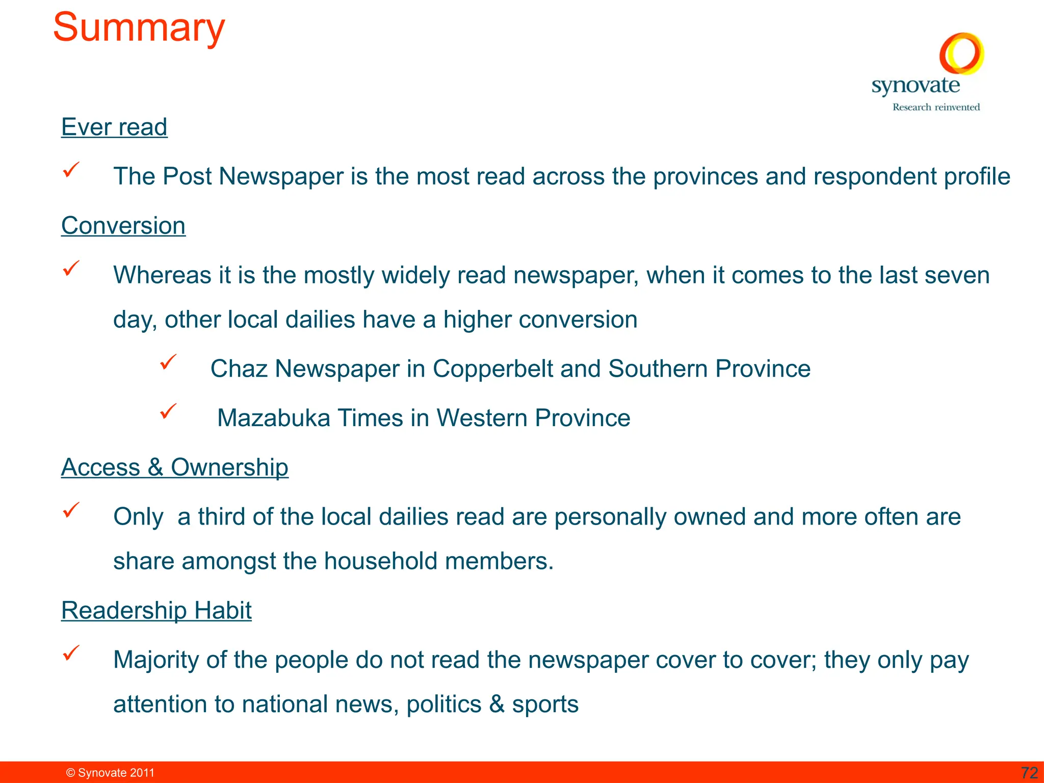 © Synovate 2011 72
Summary
Ever read
 The Post Newspaper is the most read across the provinces and respondent profile
Conversion
 Whereas it is the mostly widely read newspaper, when it comes to the last seven
day, other local dailies have a higher conversion
 Chaz Newspaper in Copperbelt and Southern Province
 Mazabuka Times in Western Province
Access & Ownership
 Only a third of the local dailies read are personally owned and more often are
share amongst the household members.
Readership Habit
 Majority of the people do not read the newspaper cover to cover; they only pay
attention to national news, politics & sports
 