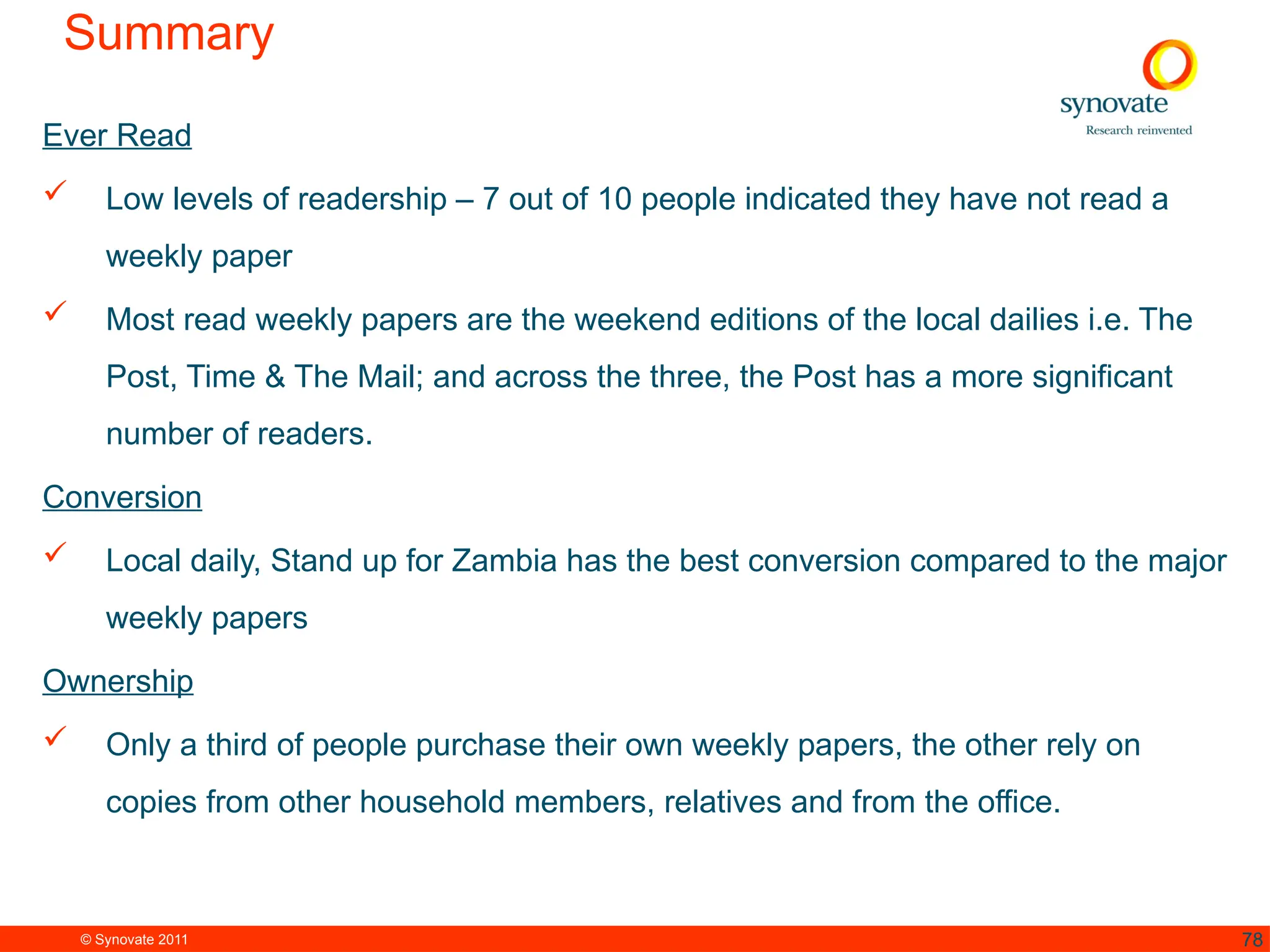 © Synovate 2011 78
Summary
Ever Read
 Low levels of readership – 7 out of 10 people indicated they have not read a
weekly paper
 Most read weekly papers are the weekend editions of the local dailies i.e. The
Post, Time & The Mail; and across the three, the Post has a more significant
number of readers.
Conversion
 Local daily, Stand up for Zambia has the best conversion compared to the major
weekly papers
Ownership
 Only a third of people purchase their own weekly papers, the other rely on
copies from other household members, relatives and from the office.
 