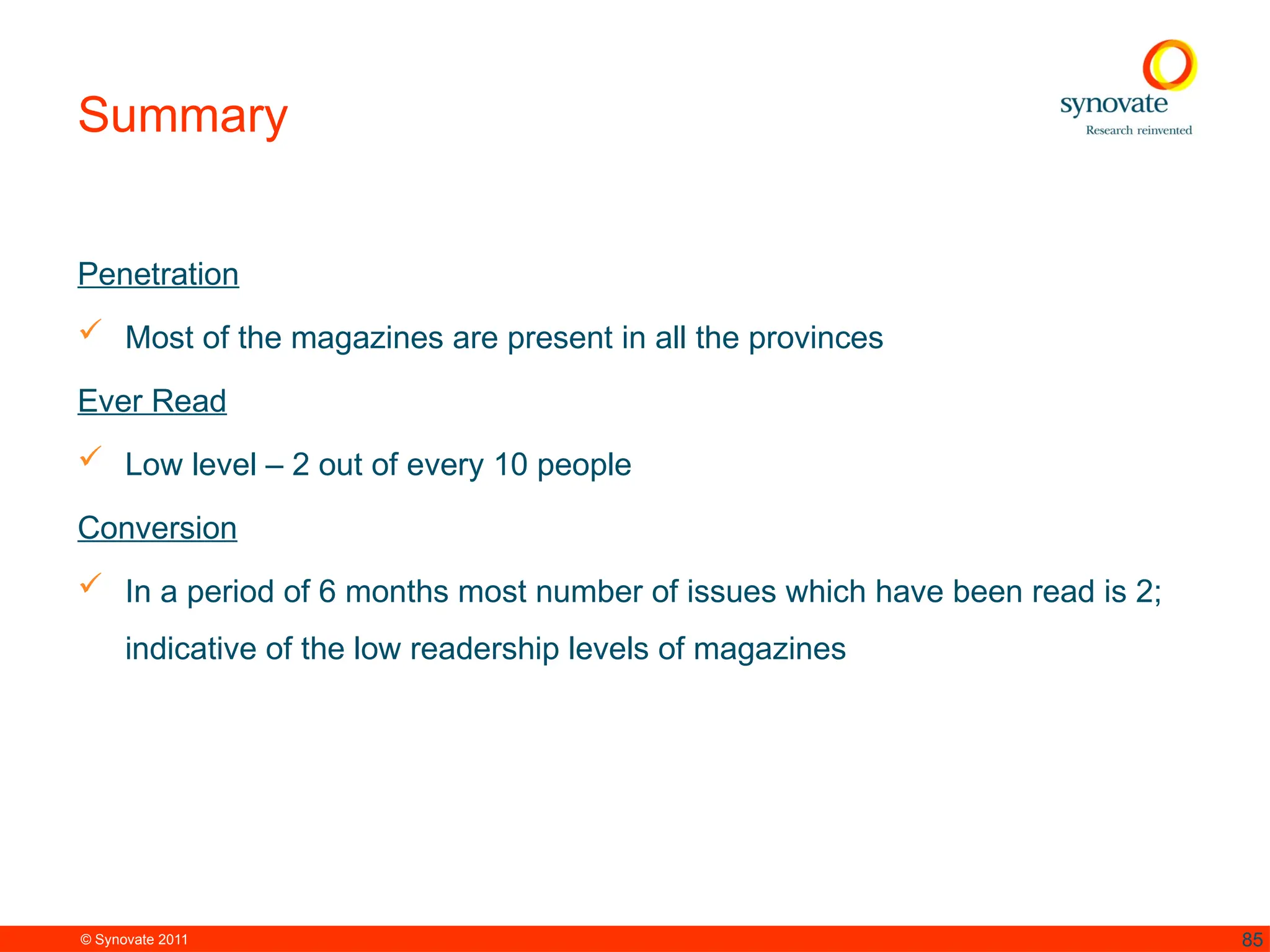 © Synovate 2011 85
Summary
Penetration
 Most of the magazines are present in all the provinces
Ever Read
 Low level – 2 out of every 10 people
Conversion
 In a period of 6 months most number of issues which have been read is 2;
indicative of the low readership levels of magazines
 