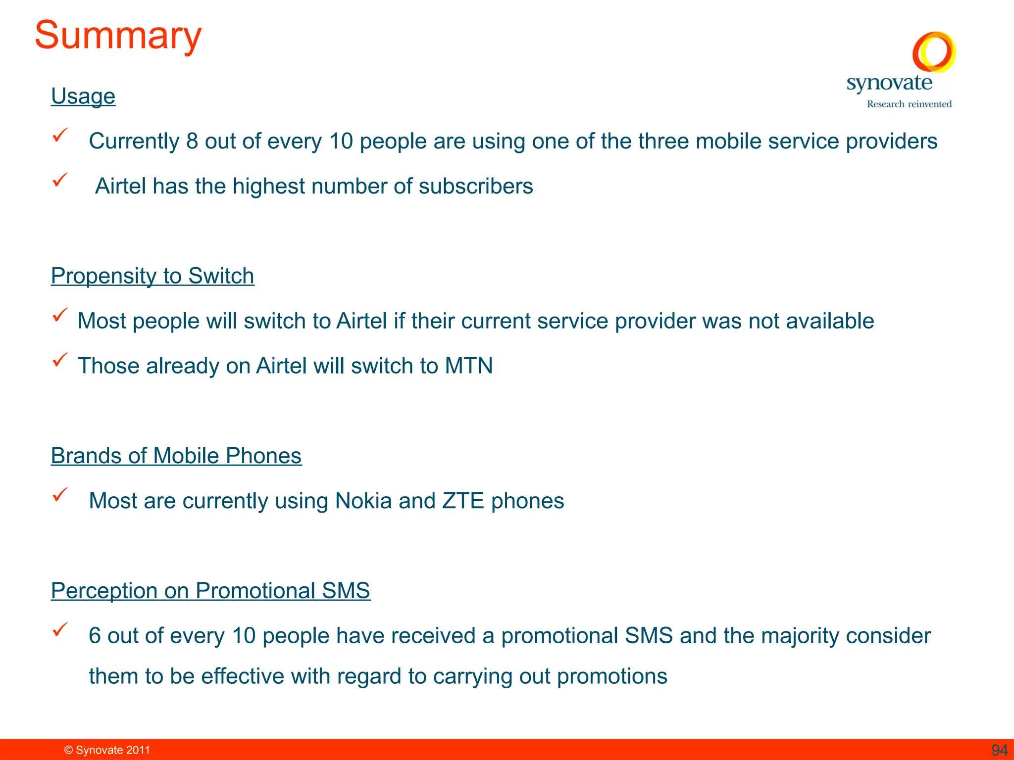 © Synovate 2011 94
Summary
Usage
 Currently 8 out of every 10 people are using one of the three mobile service providers
 Airtel has the highest number of subscribers
Propensity to Switch
 Most people will switch to Airtel if their current service provider was not available
 Those already on Airtel will switch to MTN
Brands of Mobile Phones
 Most are currently using Nokia and ZTE phones
Perception on Promotional SMS
 6 out of every 10 people have received a promotional SMS and the majority consider
them to be effective with regard to carrying out promotions
 