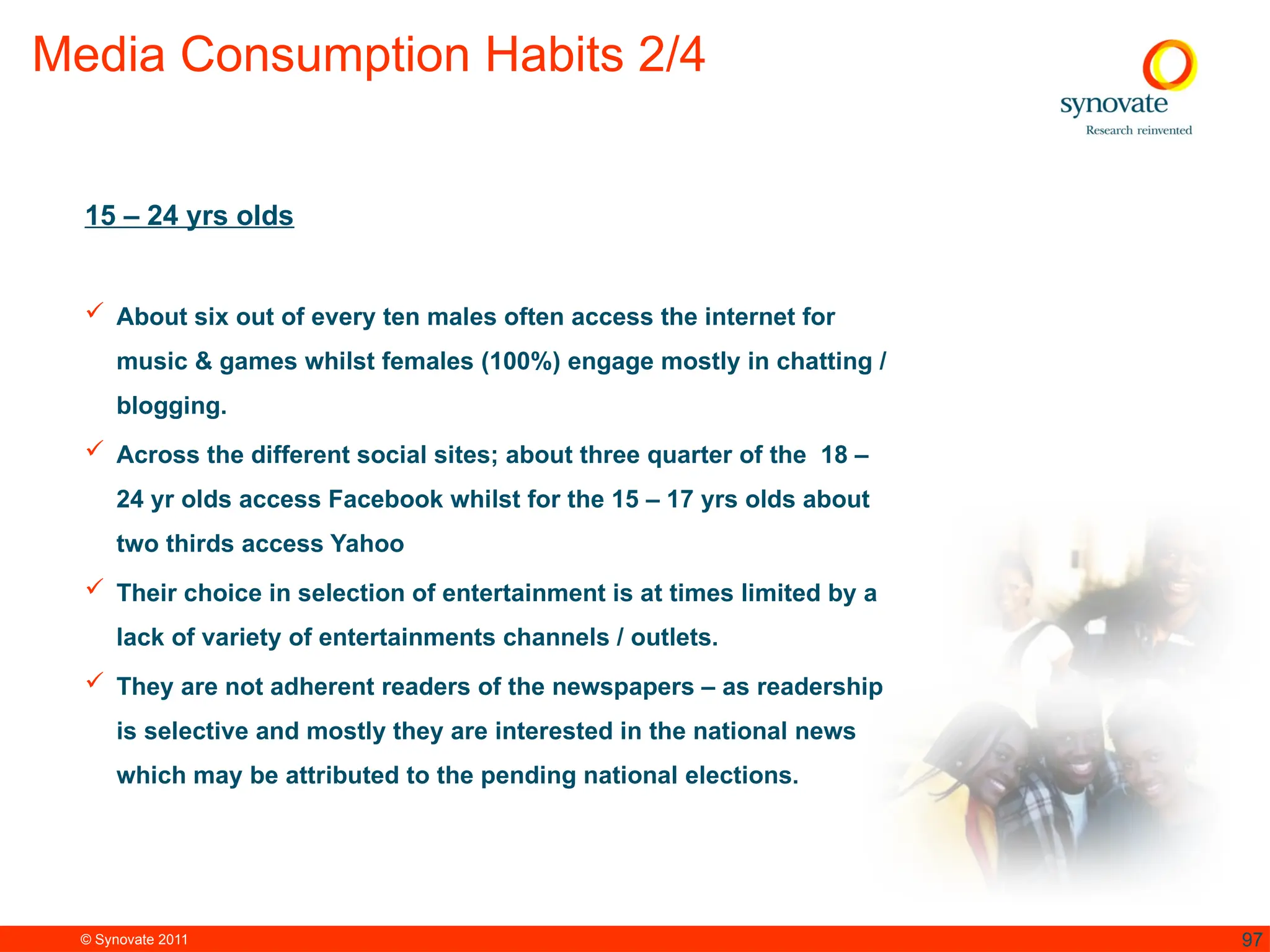 © Synovate 2011 97
Media Consumption Habits 2/4
15 – 24 yrs olds
 About six out of every ten males often access the internet for
music & games whilst females (100%) engage mostly in chatting /
blogging.
 Across the different social sites; about three quarter of the 18 –
24 yr olds access Facebook whilst for the 15 – 17 yrs olds about
two thirds access Yahoo
 Their choice in selection of entertainment is at times limited by a
lack of variety of entertainments channels / outlets.
 They are not adherent readers of the newspapers – as readership
is selective and mostly they are interested in the national news
which may be attributed to the pending national elections.
 