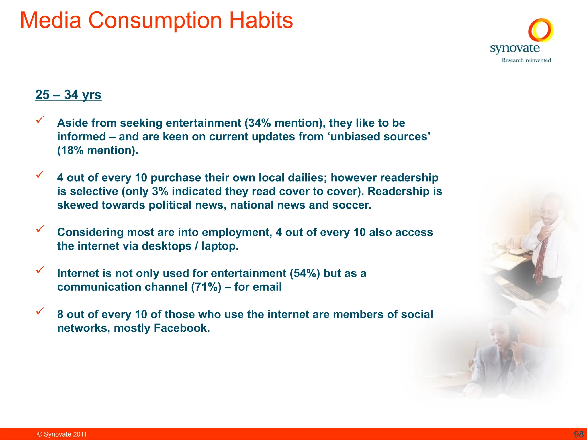 © Synovate 2011 98
Media Consumption Habits
25 – 34 yrs
 Aside from seeking entertainment (34% mention), they like to be
informed – and are keen on current updates from ‘unbiased sources’
(18% mention).
 4 out of every 10 purchase their own local dailies; however readership
is selective (only 3% indicated they read cover to cover). Readership is
skewed towards political news, national news and soccer.
 Considering most are into employment, 4 out of every 10 also access
the internet via desktops / laptop.
 Internet is not only used for entertainment (54%) but as a
communication channel (71%) – for email
 8 out of every 10 of those who use the internet are members of social
networks, mostly Facebook.
 