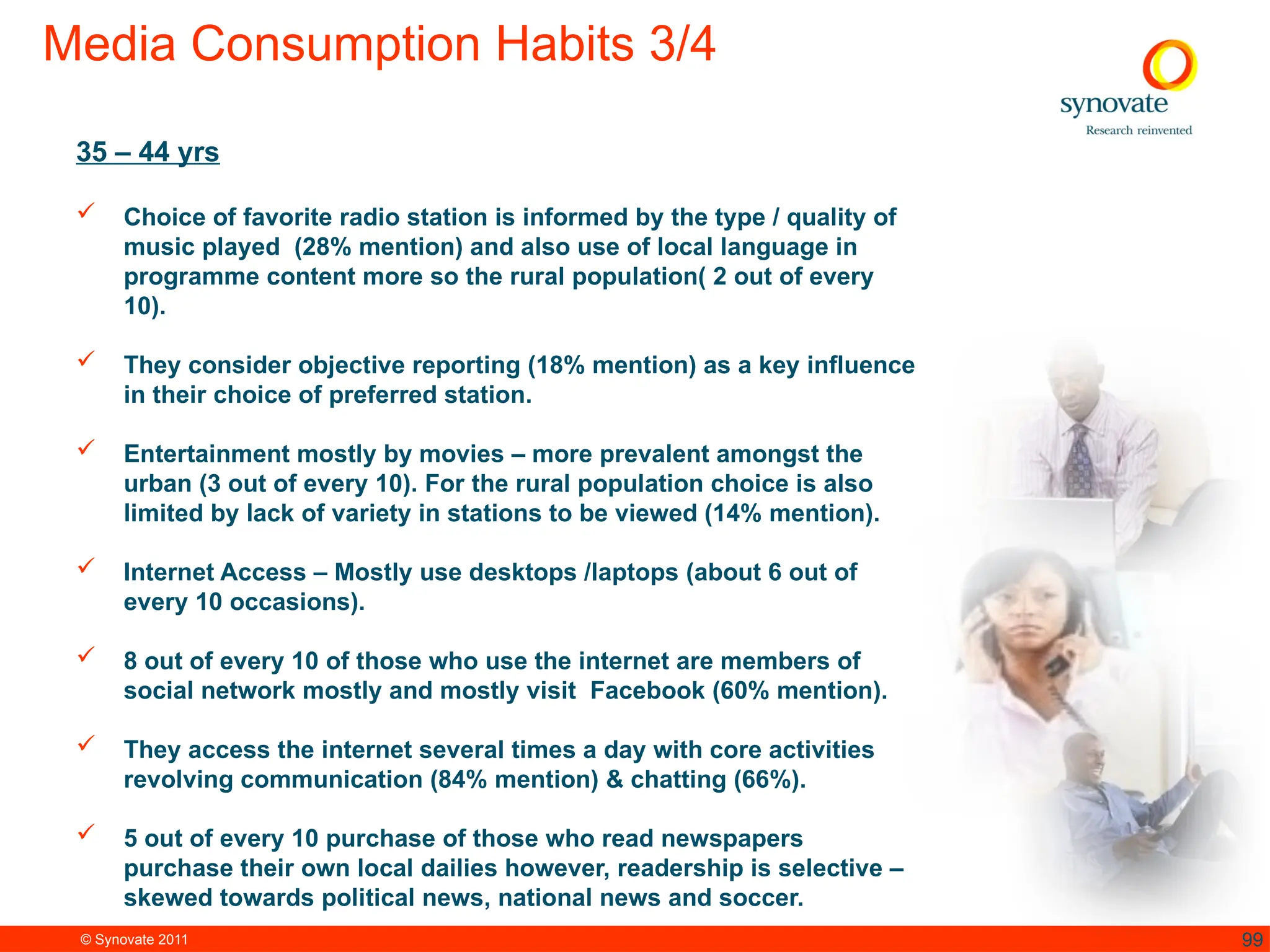© Synovate 2011 99
Media Consumption Habits 3/4
35 – 44 yrs
 Choice of favorite radio station is informed by the type / quality of
music played (28% mention) and also use of local language in
programme content more so the rural population( 2 out of every
10).
 They consider objective reporting (18% mention) as a key influence
in their choice of preferred station.
 Entertainment mostly by movies – more prevalent amongst the
urban (3 out of every 10). For the rural population choice is also
limited by lack of variety in stations to be viewed (14% mention).
 Internet Access – Mostly use desktops /laptops (about 6 out of
every 10 occasions).
 8 out of every 10 of those who use the internet are members of
social network mostly and mostly visit Facebook (60% mention).
 They access the internet several times a day with core activities
revolving communication (84% mention) & chatting (66%).
 5 out of every 10 purchase of those who read newspapers
purchase their own local dailies however, readership is selective –
skewed towards political news, national news and soccer.
 