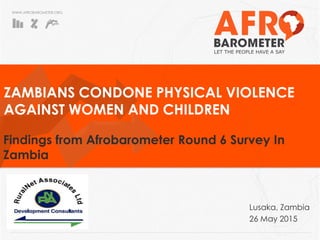 WWW.AFROBAROMETER.ORG
Zambians oppose physical violence
against women and children
Findings from the Afrobarometer Round 6 survey in Zambia
Plot 6465 Libala Road, Kalundu
P.O Box 51311, Lusaka, Zambia
Telephone: +260 211 293 529
Fax: +260 211 295 178
Cell: +260 966 862 678
Email: ruralnet@ruralnet.co.zm
Website: www.ruralnet.co.zm
Lusaka, Zambia
26 May 2015
 