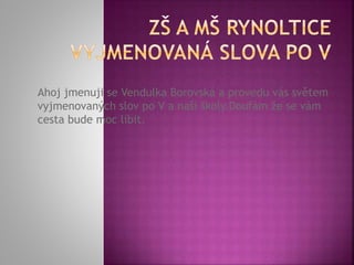 Ahoj jmenuji se Vendulka Borovská a provedu vás světem
vyjmenovaných slov po V a naší školy.Doufám že se vám
cesta bude moc líbit.
 