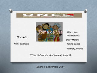 Discentes: 
Ana Martínez 
Daisy Moreno 
Yakira Igañez 
Yormary Alvarez 
Docente 
Prof. Zamudio 
Toma de Vía 
T.S.U III Cohorte Ambiente 4, Aula 33 
Barinas, Septiembre 2014 
 