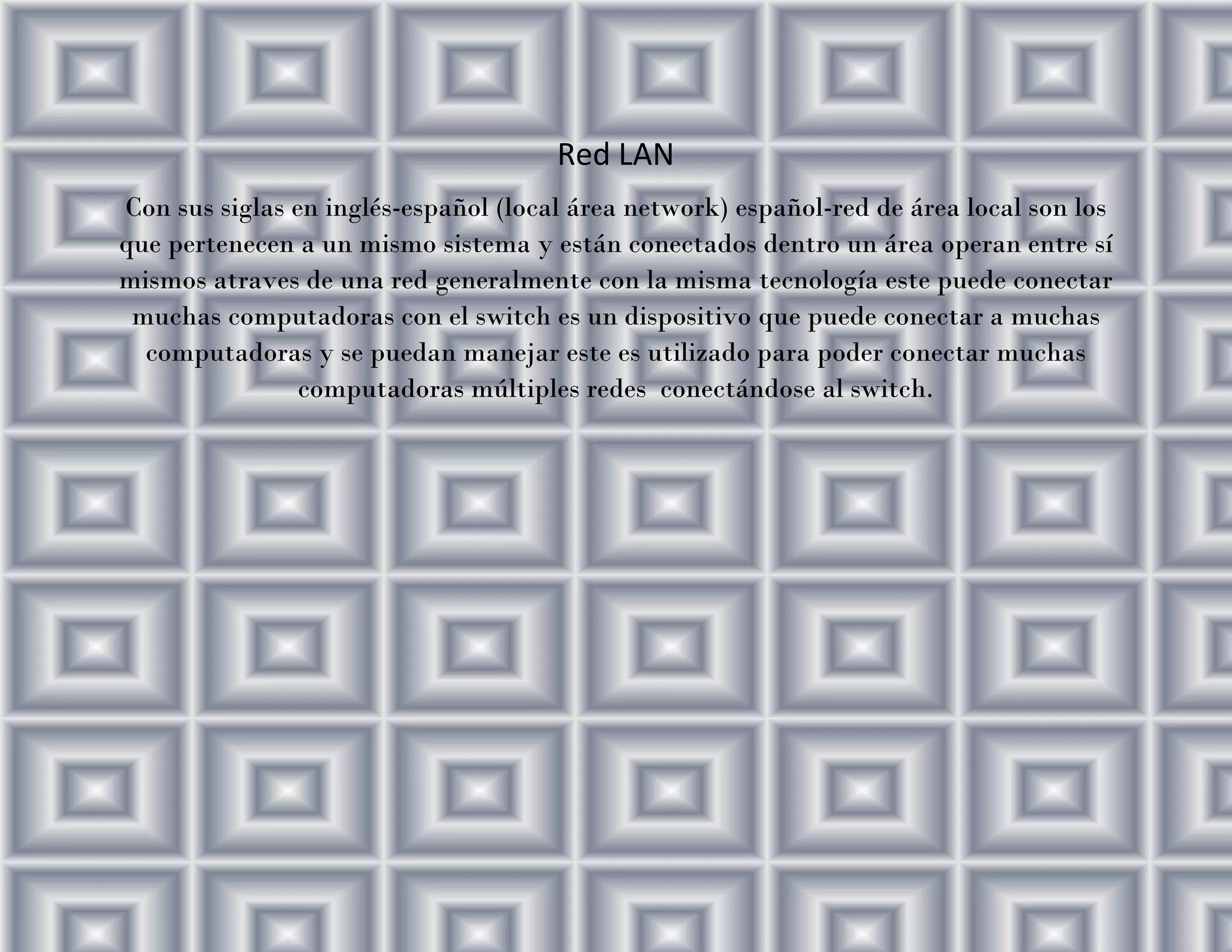 Red LAN
Con sus siglas en inglés-español (local área network) español-red de área local son los que pertenecen a un mismo sistema y están conectados dentro un área operan entre sí mismos atraves de una red generalmente con la misma tecnología este puede conectar muchas computadoras con el switch es un dispositivo que puede conectar a muchas computadoras y se puedan manejar este es utilizado para poder conectar muchas computadoras múltiples redes conectándose al switch.