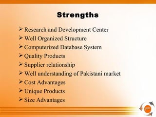 Strengths
 Research and Development Center
 Well Organized Structure
 Computerized Database System
 Quality Products
 Supplier relationship
 Well understanding of Pakistani market
 Cost Advantages
 Unique Products
 Size Advantages
 