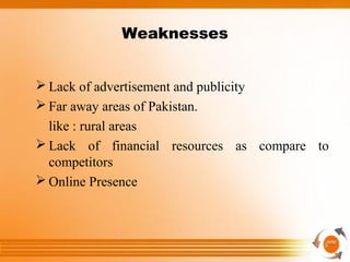 Weaknesses
 Lack of advertisement and publicity
 Far away areas of Pakistan.
like : rural areas
 Lack of financial resources as compare to
competitors
 Online Presence
 