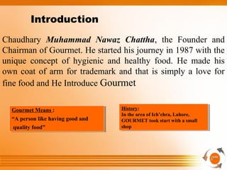 Chaudhary Muhammad Nawaz Chattha, the Founder and
Chairman of Gourmet. He started his journey in 1987 with the
unique concept of hygienic and healthy food. He made his
own coat of arm for trademark and that is simply a love for
fine food and He Introduce Gourmet
Gourmet Means :
“A person like having good and
quality food”
Gourmet Means :
“A person like having good and
quality food”
History:
In the area of Ich’chra, Lahore,
GOURMET took start with a small
shop
History:
In the area of Ich’chra, Lahore,
GOURMET took start with a small
shop
Introduction
 