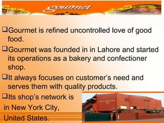 Gourmet is refined uncontrolled love of good
food.
Gourmet was founded in in Lahore and started
its operations as a bakery and confectioner
shop.
It always focuses on customer’s need and
serves them with quality products.
Its shop’s network is
in New York City,
United States.
 