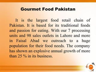 Gourmet Food Pakistan
It is the largest food retail chain of
Pakistan. It is based for its traditional foods
and passion for eating. With our 7 processing
units and 98 sales outlets in Lahore and more
in Faisal Abad we outreach to a huge
population for their food needs. The company
has shown an explosive annual growth of more
than 25 % in its business.
 