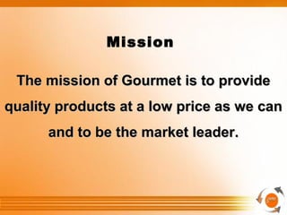.
Mission
The mission of Gourmet is to provideThe mission of Gourmet is to provide
quality products at a low price as we canquality products at a low price as we can
and to be the market leader.and to be the market leader.
 